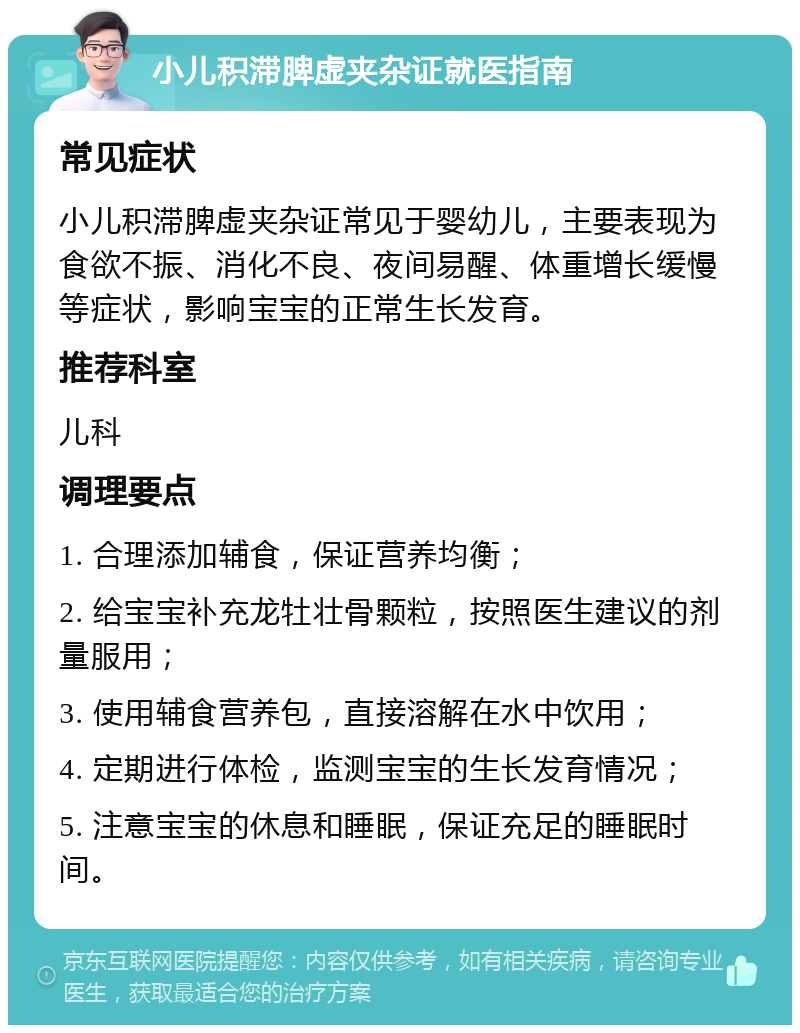 小儿积滞脾虚夹杂证就医指南 常见症状 小儿积滞脾虚夹杂证常见于婴幼儿，主要表现为食欲不振、消化不良、夜间易醒、体重增长缓慢等症状，影响宝宝的正常生长发育。 推荐科室 儿科 调理要点 1. 合理添加辅食，保证营养均衡； 2. 给宝宝补充龙牡壮骨颗粒，按照医生建议的剂量服用； 3. 使用辅食营养包，直接溶解在水中饮用； 4. 定期进行体检，监测宝宝的生长发育情况； 5. 注意宝宝的休息和睡眠，保证充足的睡眠时间。