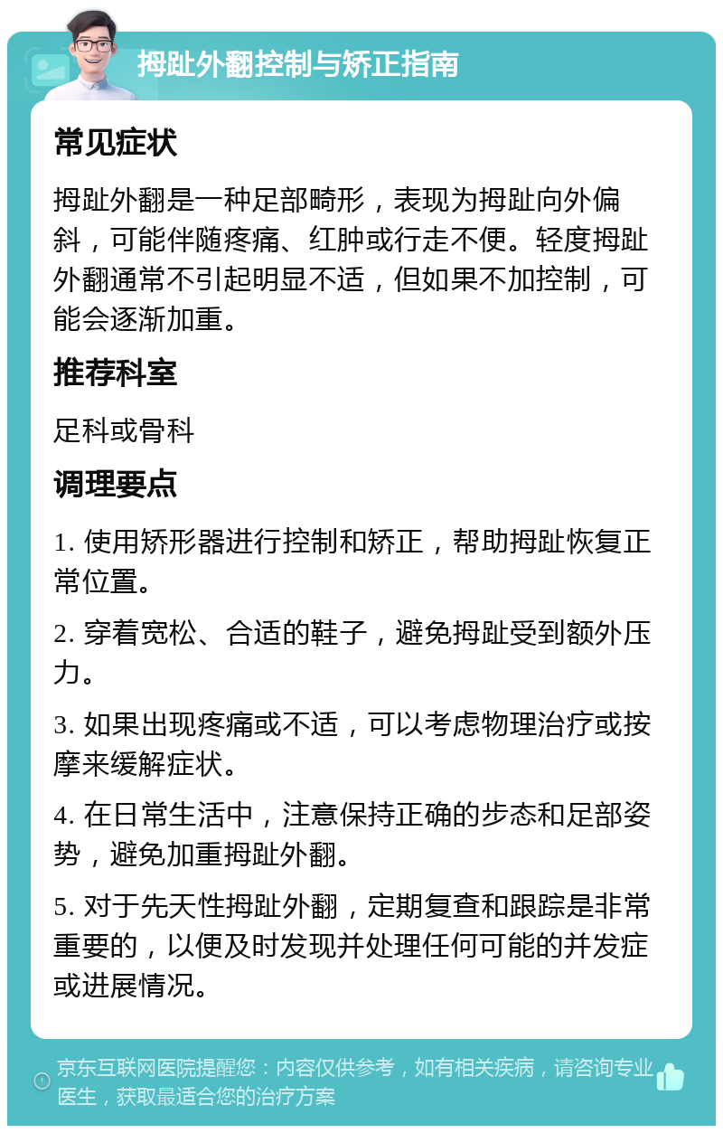 拇趾外翻控制与矫正指南 常见症状 拇趾外翻是一种足部畸形，表现为拇趾向外偏斜，可能伴随疼痛、红肿或行走不便。轻度拇趾外翻通常不引起明显不适，但如果不加控制，可能会逐渐加重。 推荐科室 足科或骨科 调理要点 1. 使用矫形器进行控制和矫正，帮助拇趾恢复正常位置。 2. 穿着宽松、合适的鞋子，避免拇趾受到额外压力。 3. 如果出现疼痛或不适，可以考虑物理治疗或按摩来缓解症状。 4. 在日常生活中，注意保持正确的步态和足部姿势，避免加重拇趾外翻。 5. 对于先天性拇趾外翻，定期复查和跟踪是非常重要的，以便及时发现并处理任何可能的并发症或进展情况。