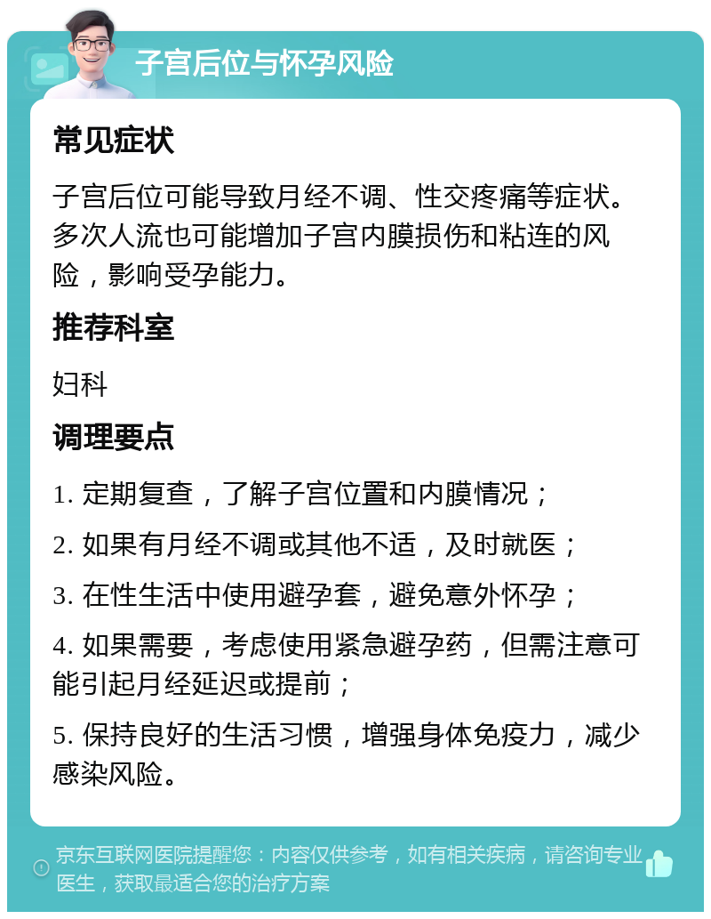 子宫后位与怀孕风险 常见症状 子宫后位可能导致月经不调、性交疼痛等症状。多次人流也可能增加子宫内膜损伤和粘连的风险，影响受孕能力。 推荐科室 妇科 调理要点 1. 定期复查，了解子宫位置和内膜情况； 2. 如果有月经不调或其他不适，及时就医； 3. 在性生活中使用避孕套，避免意外怀孕； 4. 如果需要，考虑使用紧急避孕药，但需注意可能引起月经延迟或提前； 5. 保持良好的生活习惯，增强身体免疫力，减少感染风险。