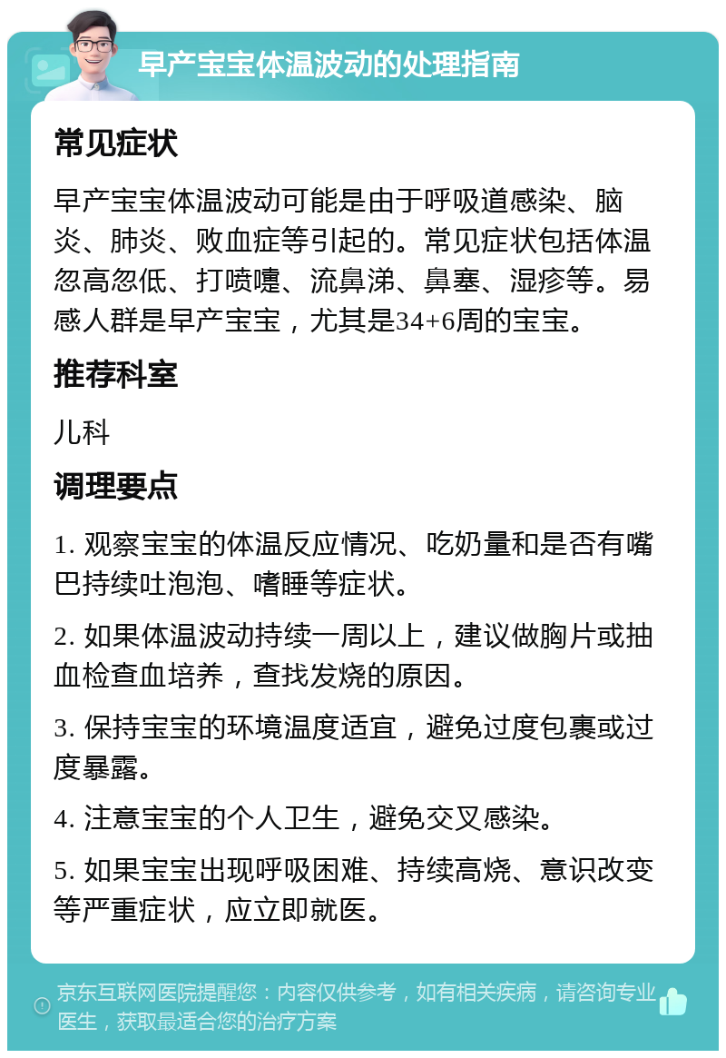 早产宝宝体温波动的处理指南 常见症状 早产宝宝体温波动可能是由于呼吸道感染、脑炎、肺炎、败血症等引起的。常见症状包括体温忽高忽低、打喷嚏、流鼻涕、鼻塞、湿疹等。易感人群是早产宝宝，尤其是34+6周的宝宝。 推荐科室 儿科 调理要点 1. 观察宝宝的体温反应情况、吃奶量和是否有嘴巴持续吐泡泡、嗜睡等症状。 2. 如果体温波动持续一周以上，建议做胸片或抽血检查血培养，查找发烧的原因。 3. 保持宝宝的环境温度适宜，避免过度包裹或过度暴露。 4. 注意宝宝的个人卫生，避免交叉感染。 5. 如果宝宝出现呼吸困难、持续高烧、意识改变等严重症状，应立即就医。