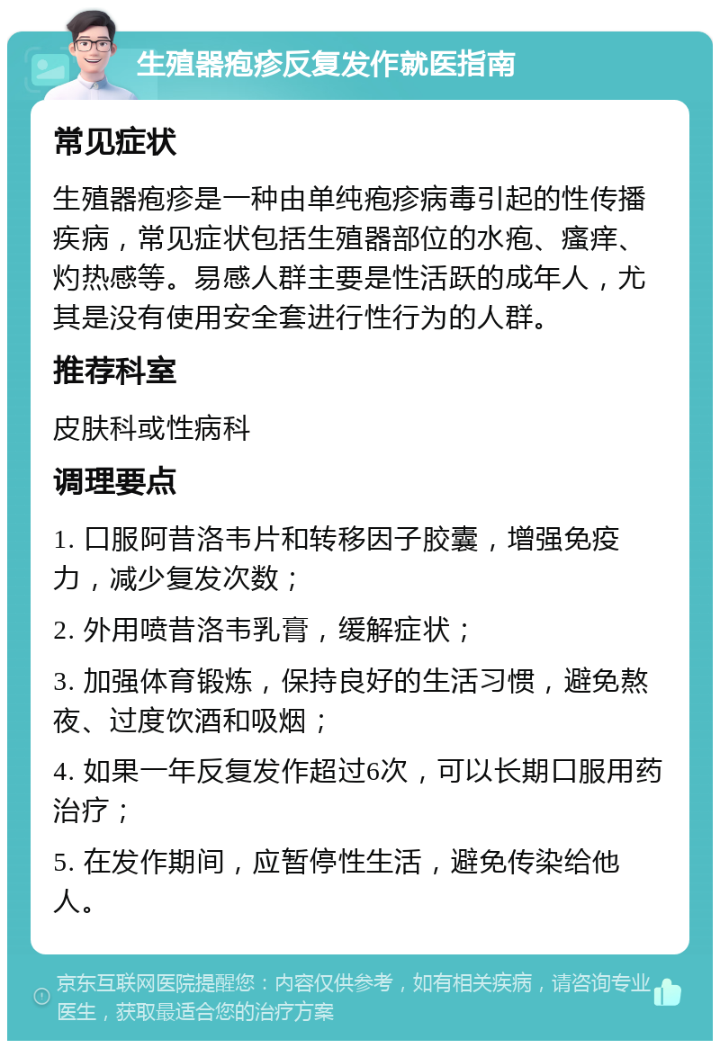 生殖器疱疹反复发作就医指南 常见症状 生殖器疱疹是一种由单纯疱疹病毒引起的性传播疾病，常见症状包括生殖器部位的水疱、瘙痒、灼热感等。易感人群主要是性活跃的成年人，尤其是没有使用安全套进行性行为的人群。 推荐科室 皮肤科或性病科 调理要点 1. 口服阿昔洛韦片和转移因子胶囊，增强免疫力，减少复发次数； 2. 外用喷昔洛韦乳膏，缓解症状； 3. 加强体育锻炼，保持良好的生活习惯，避免熬夜、过度饮酒和吸烟； 4. 如果一年反复发作超过6次，可以长期口服用药治疗； 5. 在发作期间，应暂停性生活，避免传染给他人。