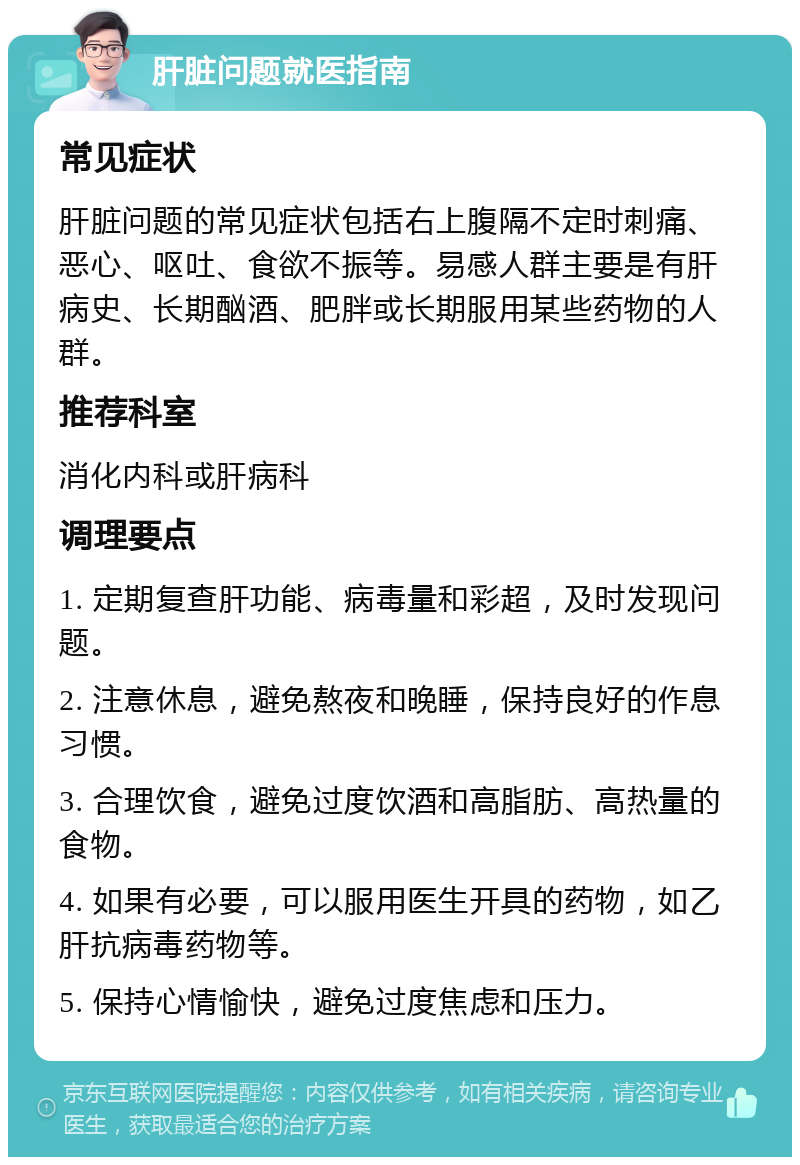 肝脏问题就医指南 常见症状 肝脏问题的常见症状包括右上腹隔不定时刺痛、恶心、呕吐、食欲不振等。易感人群主要是有肝病史、长期酗酒、肥胖或长期服用某些药物的人群。 推荐科室 消化内科或肝病科 调理要点 1. 定期复查肝功能、病毒量和彩超，及时发现问题。 2. 注意休息，避免熬夜和晚睡，保持良好的作息习惯。 3. 合理饮食，避免过度饮酒和高脂肪、高热量的食物。 4. 如果有必要，可以服用医生开具的药物，如乙肝抗病毒药物等。 5. 保持心情愉快，避免过度焦虑和压力。