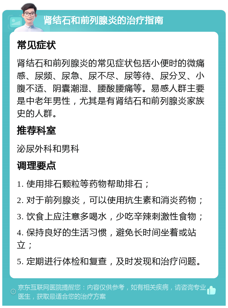 肾结石和前列腺炎的治疗指南 常见症状 肾结石和前列腺炎的常见症状包括小便时的微痛感、尿频、尿急、尿不尽、尿等待、尿分叉、小腹不适、阴囊潮湿、腰酸腰痛等。易感人群主要是中老年男性，尤其是有肾结石和前列腺炎家族史的人群。 推荐科室 泌尿外科和男科 调理要点 1. 使用排石颗粒等药物帮助排石； 2. 对于前列腺炎，可以使用抗生素和消炎药物； 3. 饮食上应注意多喝水，少吃辛辣刺激性食物； 4. 保持良好的生活习惯，避免长时间坐着或站立； 5. 定期进行体检和复查，及时发现和治疗问题。