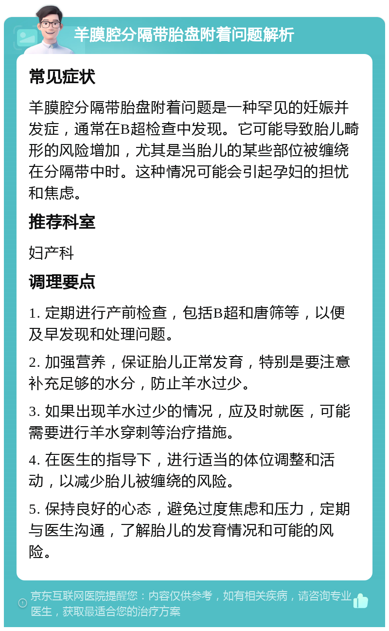 羊膜腔分隔带胎盘附着问题解析 常见症状 羊膜腔分隔带胎盘附着问题是一种罕见的妊娠并发症，通常在B超检查中发现。它可能导致胎儿畸形的风险增加，尤其是当胎儿的某些部位被缠绕在分隔带中时。这种情况可能会引起孕妇的担忧和焦虑。 推荐科室 妇产科 调理要点 1. 定期进行产前检查，包括B超和唐筛等，以便及早发现和处理问题。 2. 加强营养，保证胎儿正常发育，特别是要注意补充足够的水分，防止羊水过少。 3. 如果出现羊水过少的情况，应及时就医，可能需要进行羊水穿刺等治疗措施。 4. 在医生的指导下，进行适当的体位调整和活动，以减少胎儿被缠绕的风险。 5. 保持良好的心态，避免过度焦虑和压力，定期与医生沟通，了解胎儿的发育情况和可能的风险。