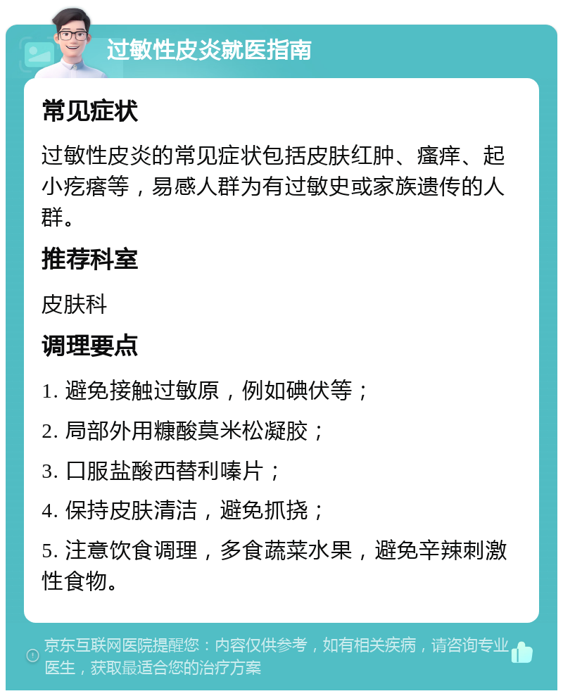 过敏性皮炎就医指南 常见症状 过敏性皮炎的常见症状包括皮肤红肿、瘙痒、起小疙瘩等，易感人群为有过敏史或家族遗传的人群。 推荐科室 皮肤科 调理要点 1. 避免接触过敏原，例如碘伏等； 2. 局部外用糠酸莫米松凝胶； 3. 口服盐酸西替利嗪片； 4. 保持皮肤清洁，避免抓挠； 5. 注意饮食调理，多食蔬菜水果，避免辛辣刺激性食物。