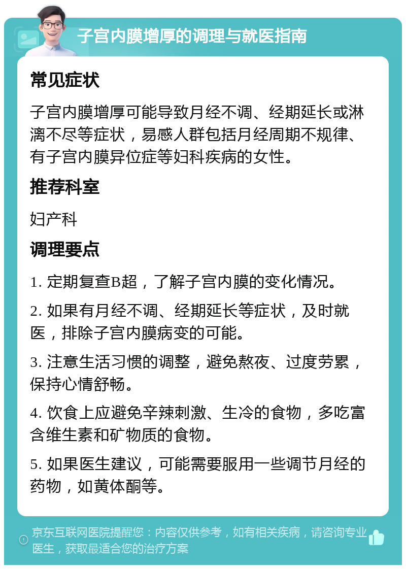 子宫内膜增厚的调理与就医指南 常见症状 子宫内膜增厚可能导致月经不调、经期延长或淋漓不尽等症状，易感人群包括月经周期不规律、有子宫内膜异位症等妇科疾病的女性。 推荐科室 妇产科 调理要点 1. 定期复查B超，了解子宫内膜的变化情况。 2. 如果有月经不调、经期延长等症状，及时就医，排除子宫内膜病变的可能。 3. 注意生活习惯的调整，避免熬夜、过度劳累，保持心情舒畅。 4. 饮食上应避免辛辣刺激、生冷的食物，多吃富含维生素和矿物质的食物。 5. 如果医生建议，可能需要服用一些调节月经的药物，如黄体酮等。