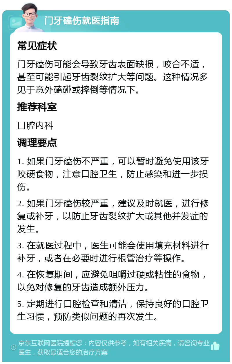 门牙磕伤就医指南 常见症状 门牙磕伤可能会导致牙齿表面缺损，咬合不适，甚至可能引起牙齿裂纹扩大等问题。这种情况多见于意外磕碰或摔倒等情况下。 推荐科室 口腔内科 调理要点 1. 如果门牙磕伤不严重，可以暂时避免使用该牙咬硬食物，注意口腔卫生，防止感染和进一步损伤。 2. 如果门牙磕伤较严重，建议及时就医，进行修复或补牙，以防止牙齿裂纹扩大或其他并发症的发生。 3. 在就医过程中，医生可能会使用填充材料进行补牙，或者在必要时进行根管治疗等操作。 4. 在恢复期间，应避免咀嚼过硬或粘性的食物，以免对修复的牙齿造成额外压力。 5. 定期进行口腔检查和清洁，保持良好的口腔卫生习惯，预防类似问题的再次发生。