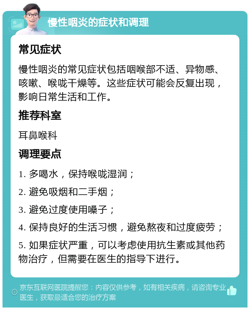 慢性咽炎的症状和调理 常见症状 慢性咽炎的常见症状包括咽喉部不适、异物感、咳嗽、喉咙干燥等。这些症状可能会反复出现，影响日常生活和工作。 推荐科室 耳鼻喉科 调理要点 1. 多喝水，保持喉咙湿润； 2. 避免吸烟和二手烟； 3. 避免过度使用嗓子； 4. 保持良好的生活习惯，避免熬夜和过度疲劳； 5. 如果症状严重，可以考虑使用抗生素或其他药物治疗，但需要在医生的指导下进行。