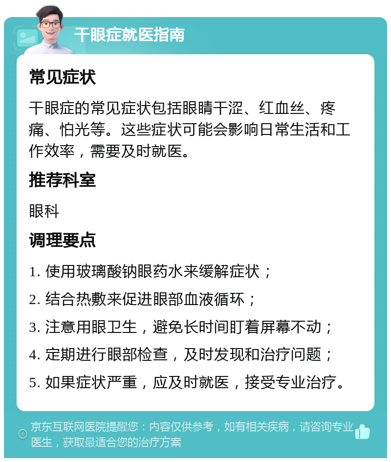 干眼症就医指南 常见症状 干眼症的常见症状包括眼睛干涩、红血丝、疼痛、怕光等。这些症状可能会影响日常生活和工作效率，需要及时就医。 推荐科室 眼科 调理要点 1. 使用玻璃酸钠眼药水来缓解症状； 2. 结合热敷来促进眼部血液循环； 3. 注意用眼卫生，避免长时间盯着屏幕不动； 4. 定期进行眼部检查，及时发现和治疗问题； 5. 如果症状严重，应及时就医，接受专业治疗。