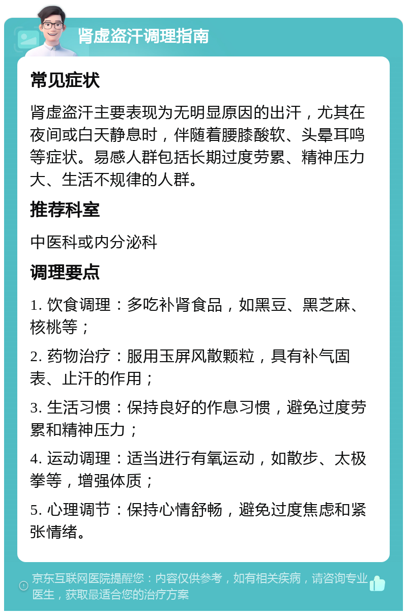 肾虚盗汗调理指南 常见症状 肾虚盗汗主要表现为无明显原因的出汗，尤其在夜间或白天静息时，伴随着腰膝酸软、头晕耳鸣等症状。易感人群包括长期过度劳累、精神压力大、生活不规律的人群。 推荐科室 中医科或内分泌科 调理要点 1. 饮食调理：多吃补肾食品，如黑豆、黑芝麻、核桃等； 2. 药物治疗：服用玉屏风散颗粒，具有补气固表、止汗的作用； 3. 生活习惯：保持良好的作息习惯，避免过度劳累和精神压力； 4. 运动调理：适当进行有氧运动，如散步、太极拳等，增强体质； 5. 心理调节：保持心情舒畅，避免过度焦虑和紧张情绪。