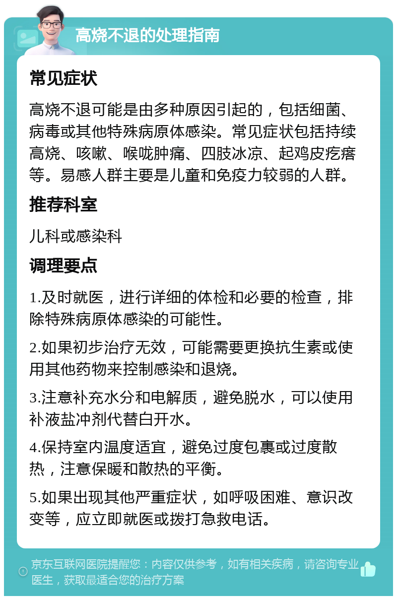 高烧不退的处理指南 常见症状 高烧不退可能是由多种原因引起的，包括细菌、病毒或其他特殊病原体感染。常见症状包括持续高烧、咳嗽、喉咙肿痛、四肢冰凉、起鸡皮疙瘩等。易感人群主要是儿童和免疫力较弱的人群。 推荐科室 儿科或感染科 调理要点 1.及时就医，进行详细的体检和必要的检查，排除特殊病原体感染的可能性。 2.如果初步治疗无效，可能需要更换抗生素或使用其他药物来控制感染和退烧。 3.注意补充水分和电解质，避免脱水，可以使用补液盐冲剂代替白开水。 4.保持室内温度适宜，避免过度包裹或过度散热，注意保暖和散热的平衡。 5.如果出现其他严重症状，如呼吸困难、意识改变等，应立即就医或拨打急救电话。