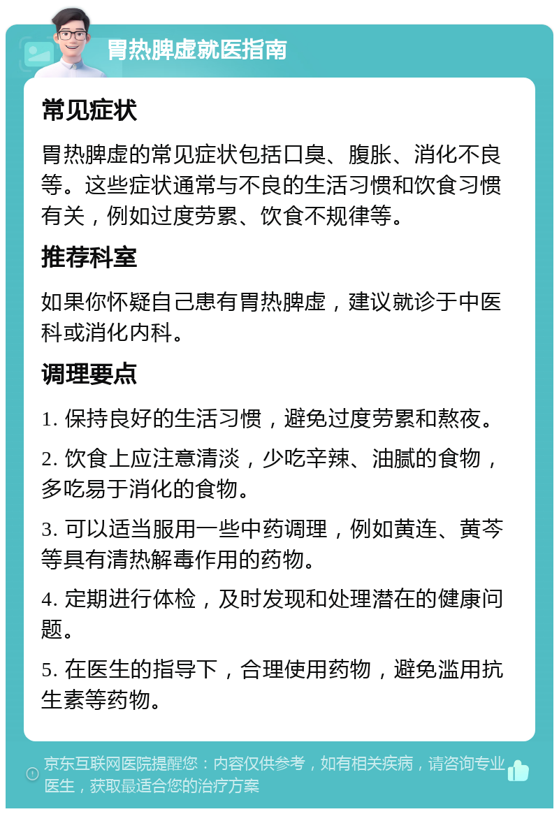 胃热脾虚就医指南 常见症状 胃热脾虚的常见症状包括口臭、腹胀、消化不良等。这些症状通常与不良的生活习惯和饮食习惯有关，例如过度劳累、饮食不规律等。 推荐科室 如果你怀疑自己患有胃热脾虚，建议就诊于中医科或消化内科。 调理要点 1. 保持良好的生活习惯，避免过度劳累和熬夜。 2. 饮食上应注意清淡，少吃辛辣、油腻的食物，多吃易于消化的食物。 3. 可以适当服用一些中药调理，例如黄连、黄芩等具有清热解毒作用的药物。 4. 定期进行体检，及时发现和处理潜在的健康问题。 5. 在医生的指导下，合理使用药物，避免滥用抗生素等药物。