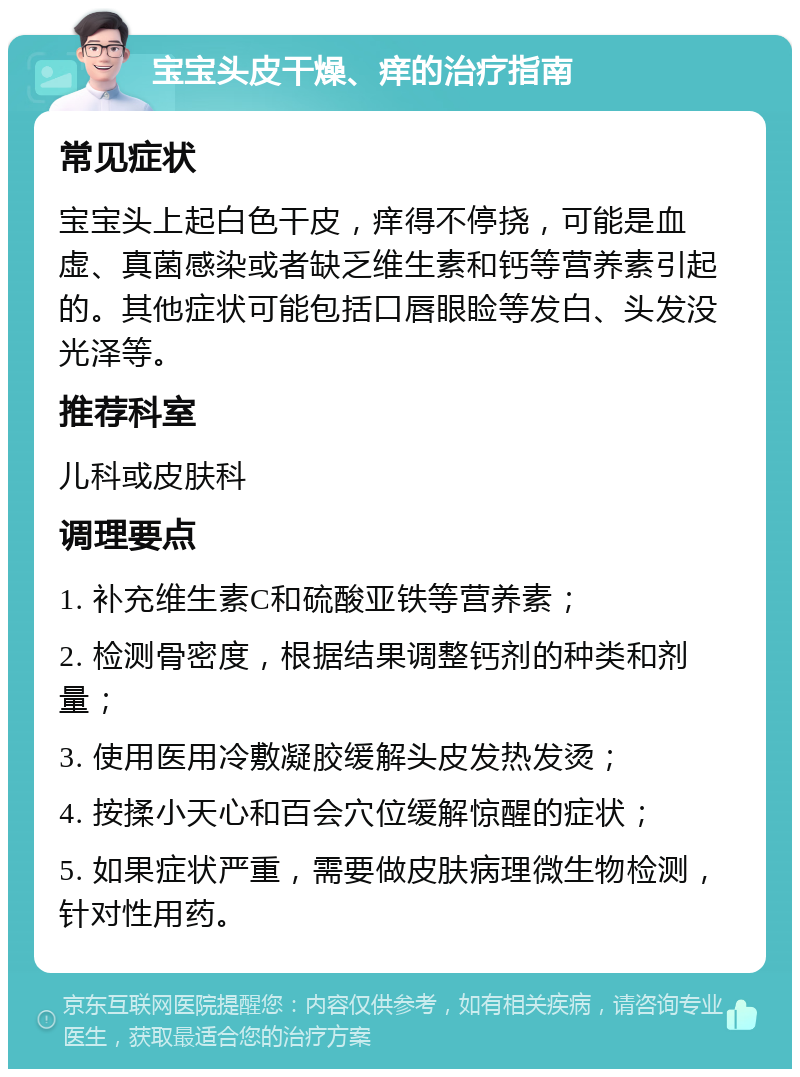 宝宝头皮干燥、痒的治疗指南 常见症状 宝宝头上起白色干皮，痒得不停挠，可能是血虚、真菌感染或者缺乏维生素和钙等营养素引起的。其他症状可能包括口唇眼睑等发白、头发没光泽等。 推荐科室 儿科或皮肤科 调理要点 1. 补充维生素C和硫酸亚铁等营养素； 2. 检测骨密度，根据结果调整钙剂的种类和剂量； 3. 使用医用冷敷凝胶缓解头皮发热发烫； 4. 按揉小天心和百会穴位缓解惊醒的症状； 5. 如果症状严重，需要做皮肤病理微生物检测，针对性用药。