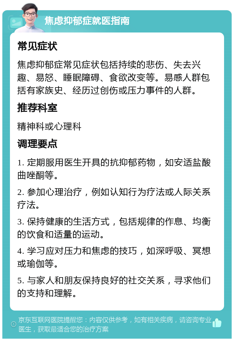 焦虑抑郁症就医指南 常见症状 焦虑抑郁症常见症状包括持续的悲伤、失去兴趣、易怒、睡眠障碍、食欲改变等。易感人群包括有家族史、经历过创伤或压力事件的人群。 推荐科室 精神科或心理科 调理要点 1. 定期服用医生开具的抗抑郁药物，如安适盐酸曲唑酮等。 2. 参加心理治疗，例如认知行为疗法或人际关系疗法。 3. 保持健康的生活方式，包括规律的作息、均衡的饮食和适量的运动。 4. 学习应对压力和焦虑的技巧，如深呼吸、冥想或瑜伽等。 5. 与家人和朋友保持良好的社交关系，寻求他们的支持和理解。