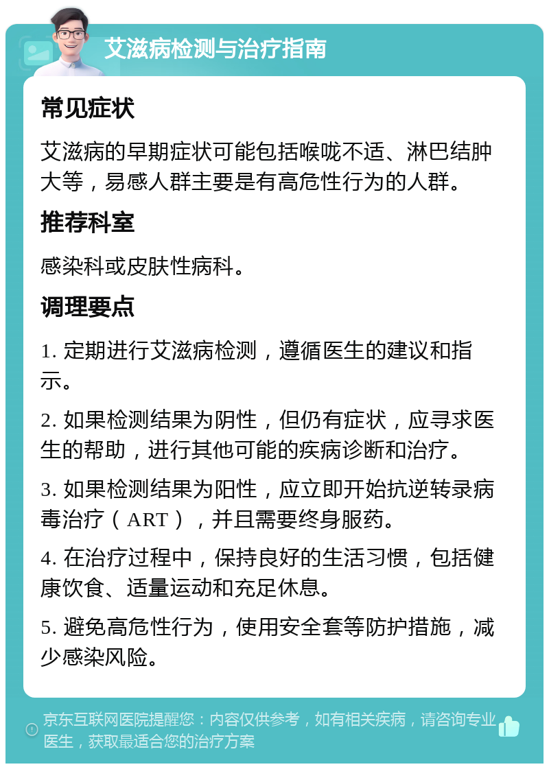 艾滋病检测与治疗指南 常见症状 艾滋病的早期症状可能包括喉咙不适、淋巴结肿大等，易感人群主要是有高危性行为的人群。 推荐科室 感染科或皮肤性病科。 调理要点 1. 定期进行艾滋病检测，遵循医生的建议和指示。 2. 如果检测结果为阴性，但仍有症状，应寻求医生的帮助，进行其他可能的疾病诊断和治疗。 3. 如果检测结果为阳性，应立即开始抗逆转录病毒治疗（ART），并且需要终身服药。 4. 在治疗过程中，保持良好的生活习惯，包括健康饮食、适量运动和充足休息。 5. 避免高危性行为，使用安全套等防护措施，减少感染风险。