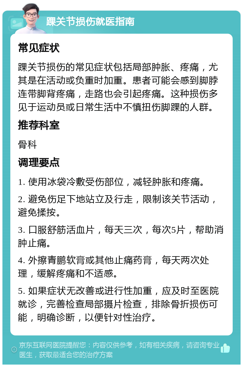 踝关节损伤就医指南 常见症状 踝关节损伤的常见症状包括局部肿胀、疼痛，尤其是在活动或负重时加重。患者可能会感到脚脖连带脚背疼痛，走路也会引起疼痛。这种损伤多见于运动员或日常生活中不慎扭伤脚踝的人群。 推荐科室 骨科 调理要点 1. 使用冰袋冷敷受伤部位，减轻肿胀和疼痛。 2. 避免伤足下地站立及行走，限制该关节活动，避免揉按。 3. 口服舒筋活血片，每天三次，每次5片，帮助消肿止痛。 4. 外擦青鹏软膏或其他止痛药膏，每天两次处理，缓解疼痛和不适感。 5. 如果症状无改善或进行性加重，应及时至医院就诊，完善检查局部摄片检查，排除骨折损伤可能，明确诊断，以便针对性治疗。