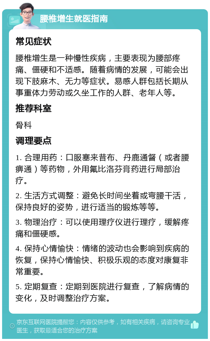 腰椎增生就医指南 常见症状 腰椎增生是一种慢性疾病，主要表现为腰部疼痛、僵硬和不适感。随着病情的发展，可能会出现下肢麻木、无力等症状。易感人群包括长期从事重体力劳动或久坐工作的人群、老年人等。 推荐科室 骨科 调理要点 1. 合理用药：口服塞来昔布、丹鹿通督（或者腰痹通）等药物，外用氟比洛芬膏药进行局部治疗。 2. 生活方式调整：避免长时间坐着或弯腰干活，保持良好的姿势，进行适当的锻炼等等。 3. 物理治疗：可以使用理疗仪进行理疗，缓解疼痛和僵硬感。 4. 保持心情愉快：情绪的波动也会影响到疾病的恢复，保持心情愉快、积极乐观的态度对康复非常重要。 5. 定期复查：定期到医院进行复查，了解病情的变化，及时调整治疗方案。