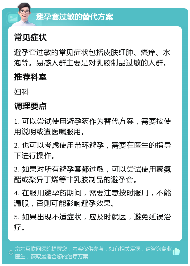 避孕套过敏的替代方案 常见症状 避孕套过敏的常见症状包括皮肤红肿、瘙痒、水泡等。易感人群主要是对乳胶制品过敏的人群。 推荐科室 妇科 调理要点 1. 可以尝试使用避孕药作为替代方案，需要按使用说明或遵医嘱服用。 2. 也可以考虑使用带环避孕，需要在医生的指导下进行操作。 3. 如果对所有避孕套都过敏，可以尝试使用聚氨酯或聚异丁烯等非乳胶制品的避孕套。 4. 在服用避孕药期间，需要注意按时服用，不能漏服，否则可能影响避孕效果。 5. 如果出现不适症状，应及时就医，避免延误治疗。