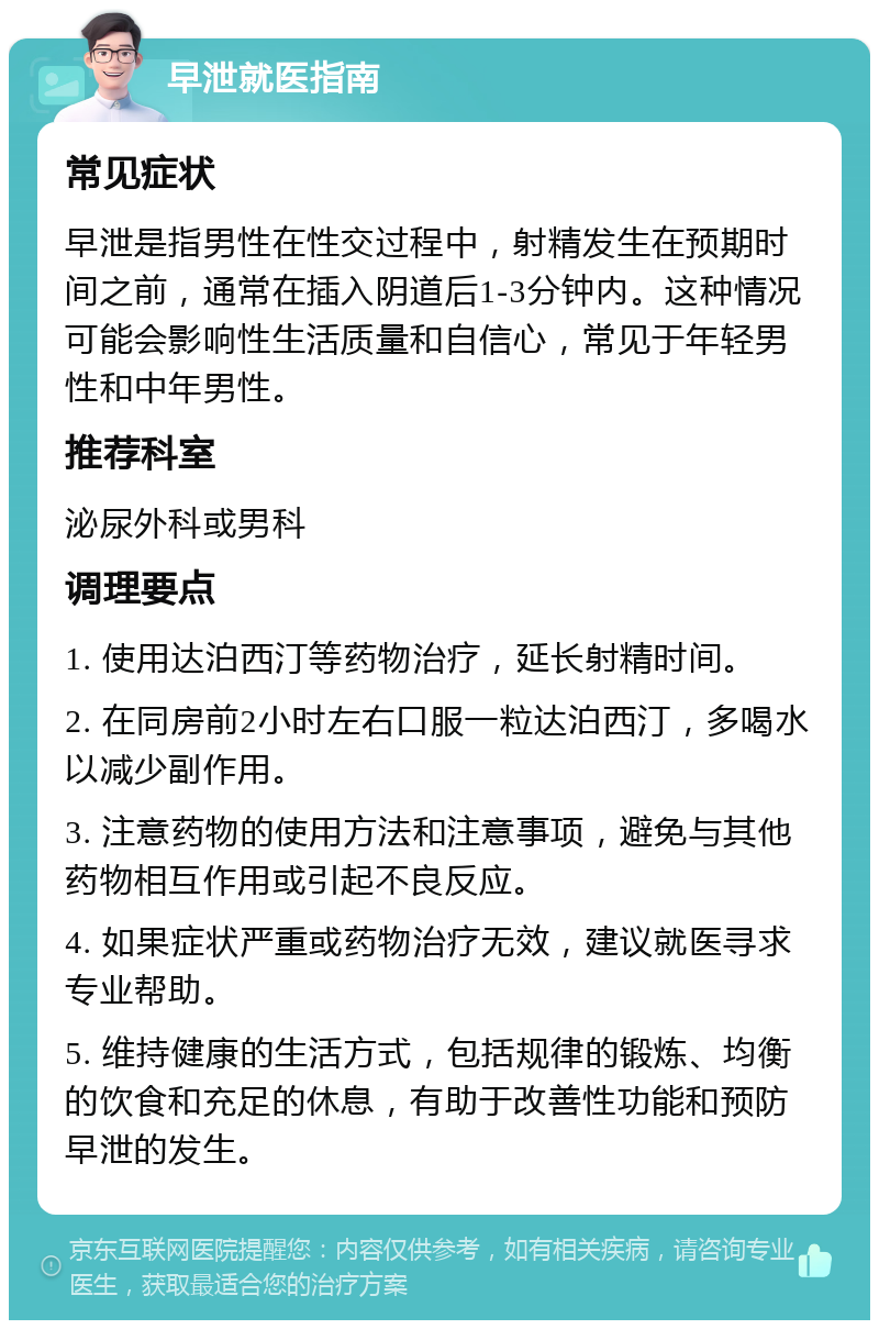 早泄就医指南 常见症状 早泄是指男性在性交过程中，射精发生在预期时间之前，通常在插入阴道后1-3分钟内。这种情况可能会影响性生活质量和自信心，常见于年轻男性和中年男性。 推荐科室 泌尿外科或男科 调理要点 1. 使用达泊西汀等药物治疗，延长射精时间。 2. 在同房前2小时左右口服一粒达泊西汀，多喝水以减少副作用。 3. 注意药物的使用方法和注意事项，避免与其他药物相互作用或引起不良反应。 4. 如果症状严重或药物治疗无效，建议就医寻求专业帮助。 5. 维持健康的生活方式，包括规律的锻炼、均衡的饮食和充足的休息，有助于改善性功能和预防早泄的发生。