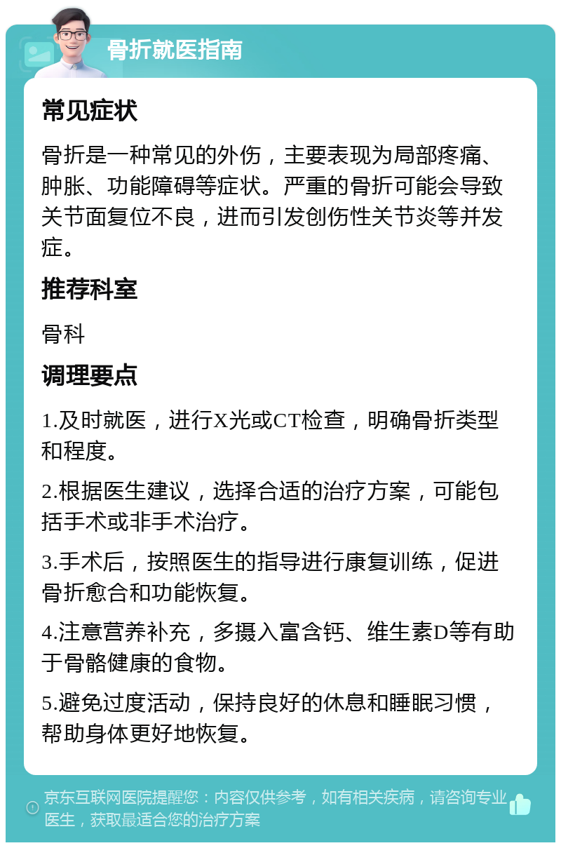 骨折就医指南 常见症状 骨折是一种常见的外伤，主要表现为局部疼痛、肿胀、功能障碍等症状。严重的骨折可能会导致关节面复位不良，进而引发创伤性关节炎等并发症。 推荐科室 骨科 调理要点 1.及时就医，进行X光或CT检查，明确骨折类型和程度。 2.根据医生建议，选择合适的治疗方案，可能包括手术或非手术治疗。 3.手术后，按照医生的指导进行康复训练，促进骨折愈合和功能恢复。 4.注意营养补充，多摄入富含钙、维生素D等有助于骨骼健康的食物。 5.避免过度活动，保持良好的休息和睡眠习惯，帮助身体更好地恢复。