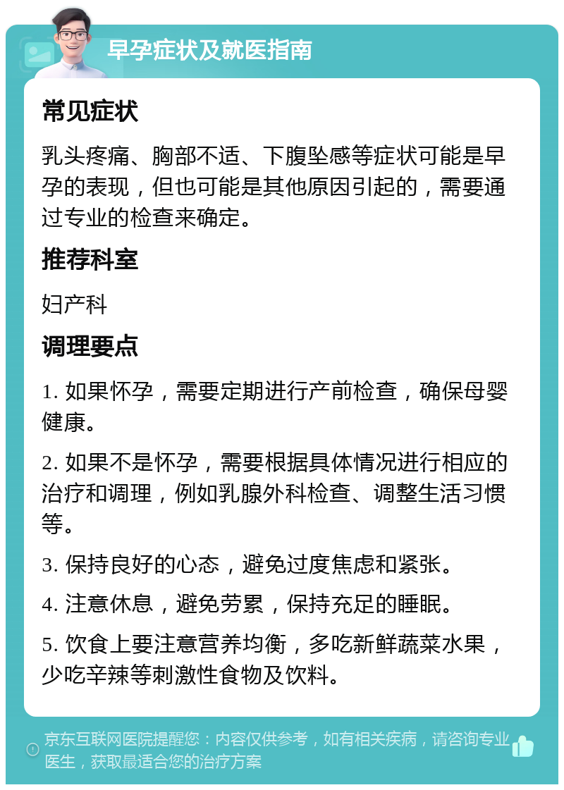 早孕症状及就医指南 常见症状 乳头疼痛、胸部不适、下腹坠感等症状可能是早孕的表现，但也可能是其他原因引起的，需要通过专业的检查来确定。 推荐科室 妇产科 调理要点 1. 如果怀孕，需要定期进行产前检查，确保母婴健康。 2. 如果不是怀孕，需要根据具体情况进行相应的治疗和调理，例如乳腺外科检查、调整生活习惯等。 3. 保持良好的心态，避免过度焦虑和紧张。 4. 注意休息，避免劳累，保持充足的睡眠。 5. 饮食上要注意营养均衡，多吃新鲜蔬菜水果，少吃辛辣等刺激性食物及饮料。