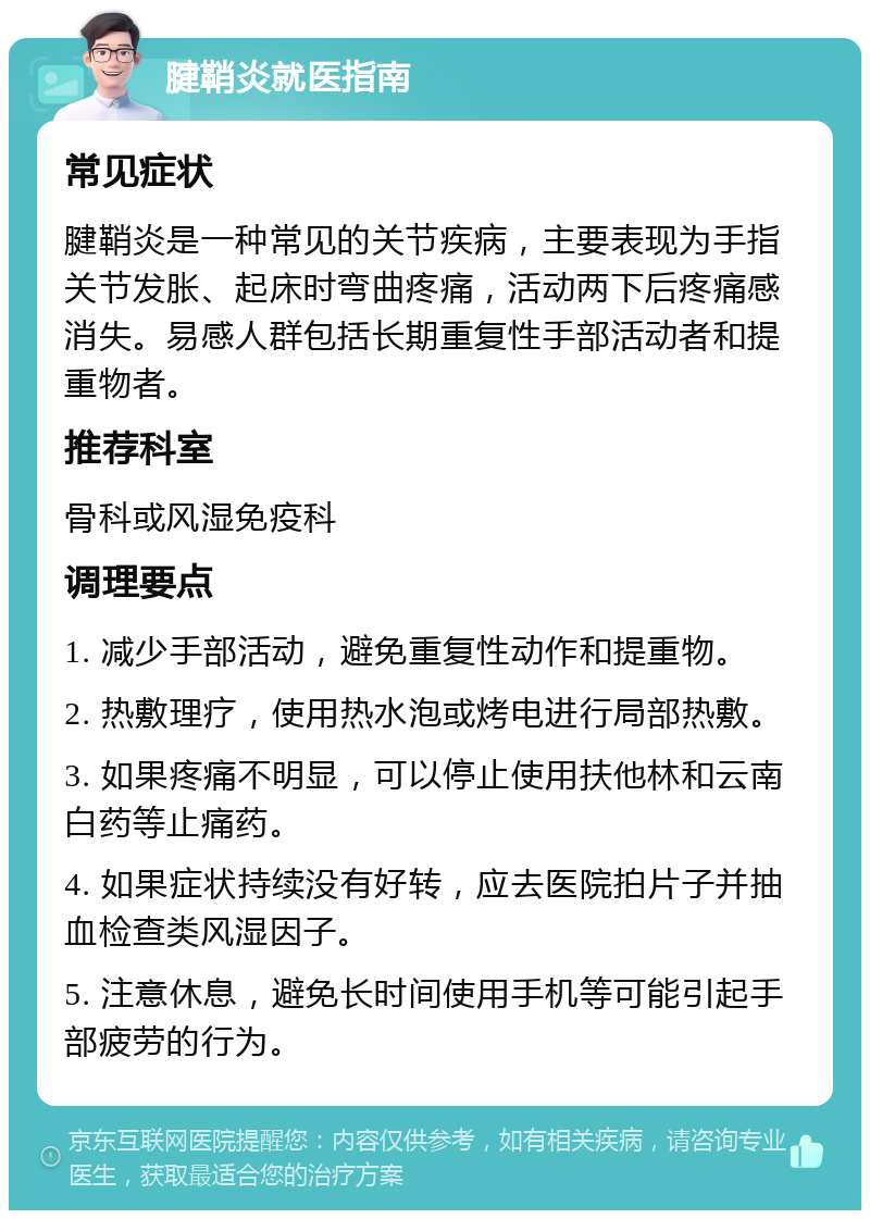 腱鞘炎就医指南 常见症状 腱鞘炎是一种常见的关节疾病，主要表现为手指关节发胀、起床时弯曲疼痛，活动两下后疼痛感消失。易感人群包括长期重复性手部活动者和提重物者。 推荐科室 骨科或风湿免疫科 调理要点 1. 减少手部活动，避免重复性动作和提重物。 2. 热敷理疗，使用热水泡或烤电进行局部热敷。 3. 如果疼痛不明显，可以停止使用扶他林和云南白药等止痛药。 4. 如果症状持续没有好转，应去医院拍片子并抽血检查类风湿因子。 5. 注意休息，避免长时间使用手机等可能引起手部疲劳的行为。