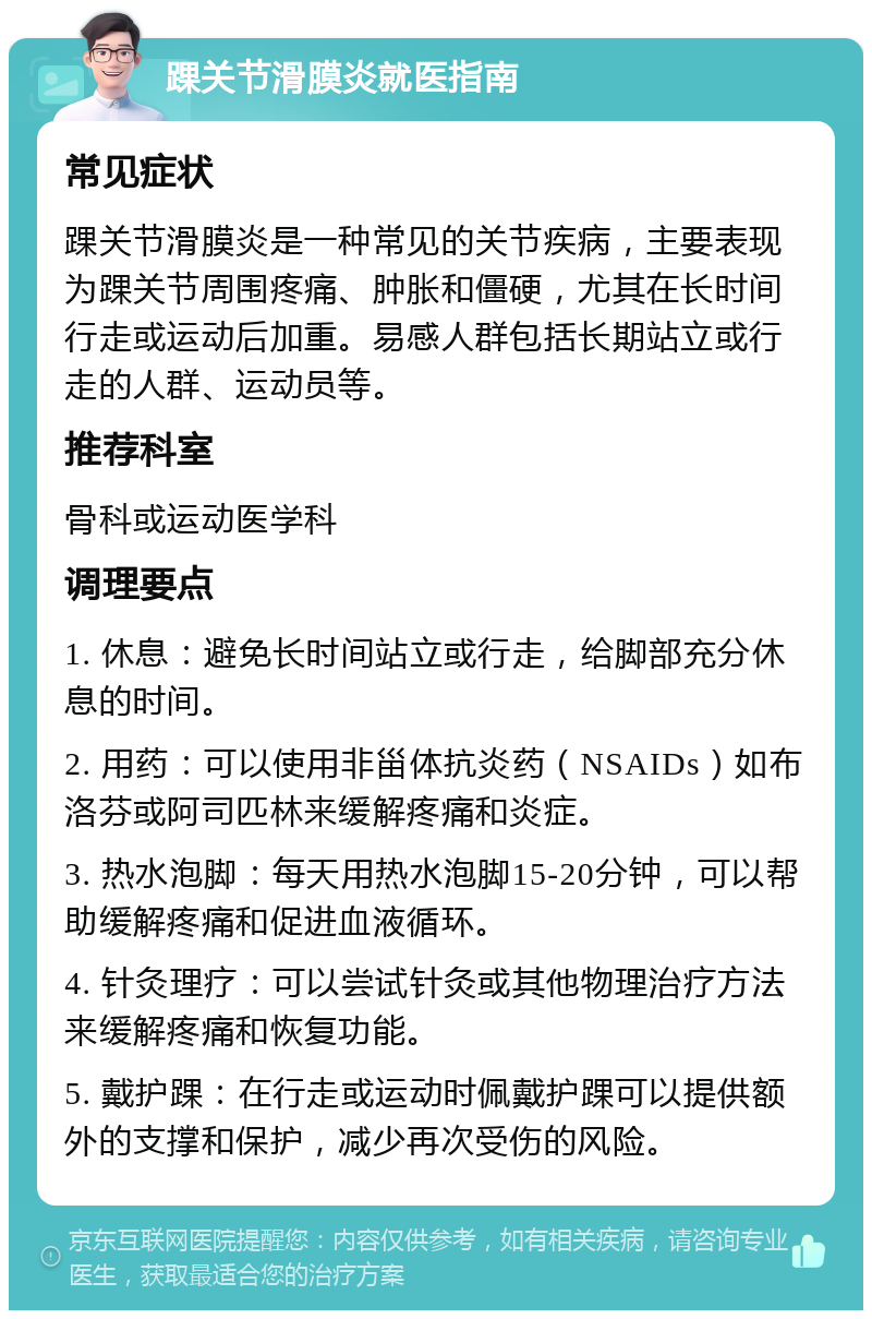 踝关节滑膜炎就医指南 常见症状 踝关节滑膜炎是一种常见的关节疾病，主要表现为踝关节周围疼痛、肿胀和僵硬，尤其在长时间行走或运动后加重。易感人群包括长期站立或行走的人群、运动员等。 推荐科室 骨科或运动医学科 调理要点 1. 休息：避免长时间站立或行走，给脚部充分休息的时间。 2. 用药：可以使用非甾体抗炎药（NSAIDs）如布洛芬或阿司匹林来缓解疼痛和炎症。 3. 热水泡脚：每天用热水泡脚15-20分钟，可以帮助缓解疼痛和促进血液循环。 4. 针灸理疗：可以尝试针灸或其他物理治疗方法来缓解疼痛和恢复功能。 5. 戴护踝：在行走或运动时佩戴护踝可以提供额外的支撑和保护，减少再次受伤的风险。