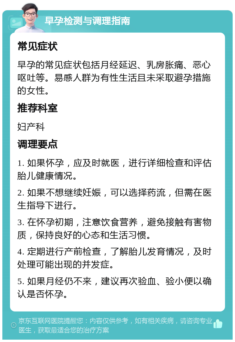 早孕检测与调理指南 常见症状 早孕的常见症状包括月经延迟、乳房胀痛、恶心呕吐等。易感人群为有性生活且未采取避孕措施的女性。 推荐科室 妇产科 调理要点 1. 如果怀孕，应及时就医，进行详细检查和评估胎儿健康情况。 2. 如果不想继续妊娠，可以选择药流，但需在医生指导下进行。 3. 在怀孕初期，注意饮食营养，避免接触有害物质，保持良好的心态和生活习惯。 4. 定期进行产前检查，了解胎儿发育情况，及时处理可能出现的并发症。 5. 如果月经仍不来，建议再次验血、验小便以确认是否怀孕。