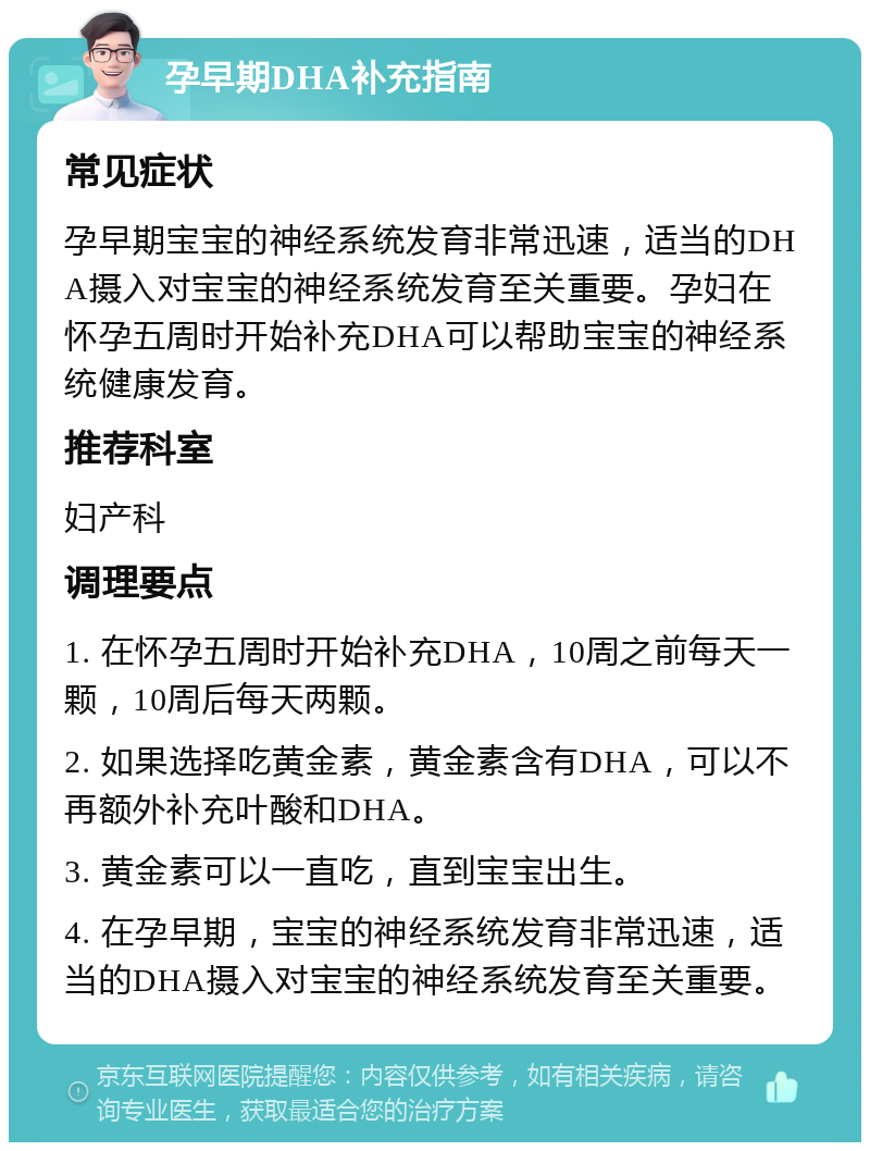 孕早期DHA补充指南 常见症状 孕早期宝宝的神经系统发育非常迅速，适当的DHA摄入对宝宝的神经系统发育至关重要。孕妇在怀孕五周时开始补充DHA可以帮助宝宝的神经系统健康发育。 推荐科室 妇产科 调理要点 1. 在怀孕五周时开始补充DHA，10周之前每天一颗，10周后每天两颗。 2. 如果选择吃黄金素，黄金素含有DHA，可以不再额外补充叶酸和DHA。 3. 黄金素可以一直吃，直到宝宝出生。 4. 在孕早期，宝宝的神经系统发育非常迅速，适当的DHA摄入对宝宝的神经系统发育至关重要。