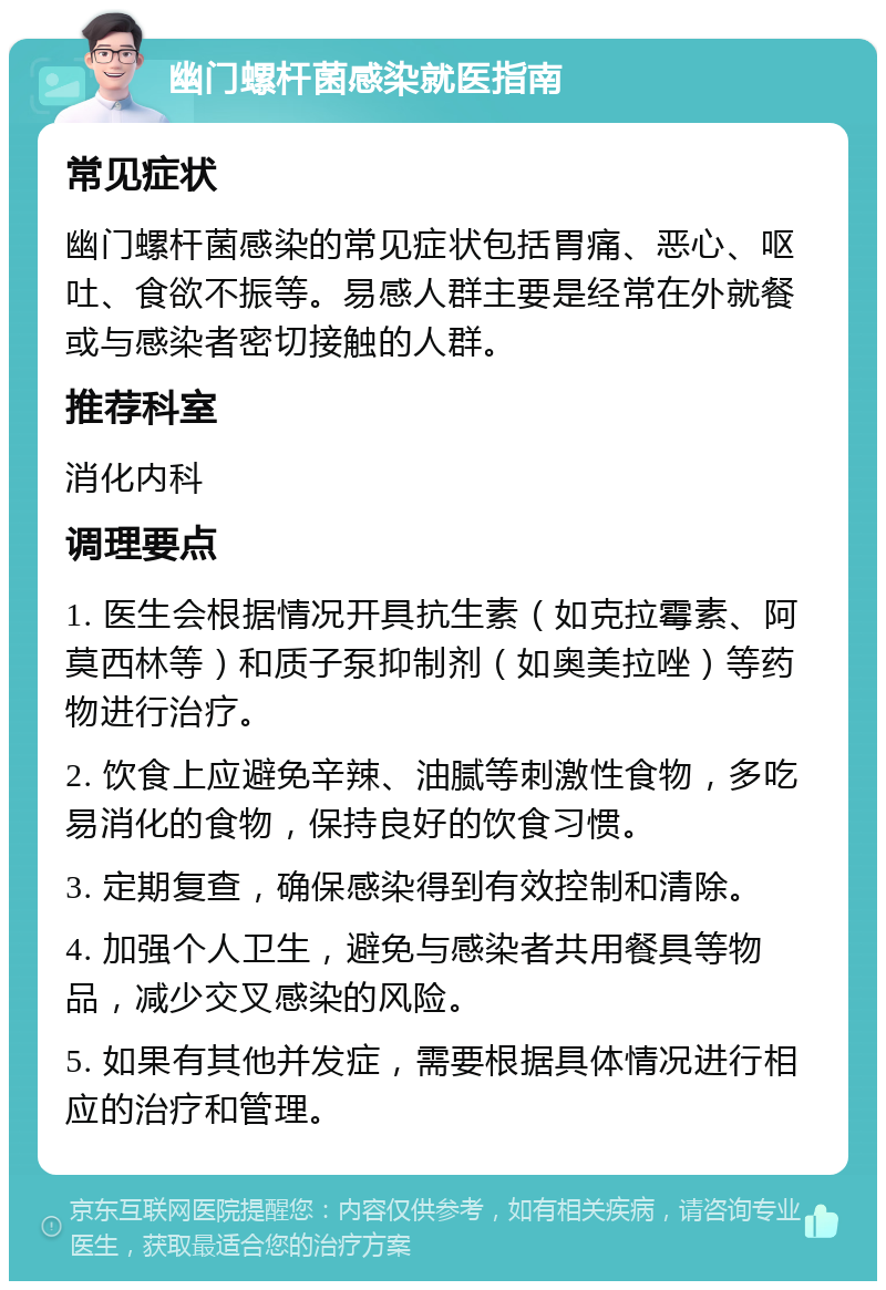 幽门螺杆菌感染就医指南 常见症状 幽门螺杆菌感染的常见症状包括胃痛、恶心、呕吐、食欲不振等。易感人群主要是经常在外就餐或与感染者密切接触的人群。 推荐科室 消化内科 调理要点 1. 医生会根据情况开具抗生素（如克拉霉素、阿莫西林等）和质子泵抑制剂（如奥美拉唑）等药物进行治疗。 2. 饮食上应避免辛辣、油腻等刺激性食物，多吃易消化的食物，保持良好的饮食习惯。 3. 定期复查，确保感染得到有效控制和清除。 4. 加强个人卫生，避免与感染者共用餐具等物品，减少交叉感染的风险。 5. 如果有其他并发症，需要根据具体情况进行相应的治疗和管理。