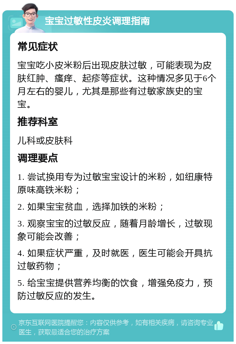 宝宝过敏性皮炎调理指南 常见症状 宝宝吃小皮米粉后出现皮肤过敏，可能表现为皮肤红肿、瘙痒、起疹等症状。这种情况多见于6个月左右的婴儿，尤其是那些有过敏家族史的宝宝。 推荐科室 儿科或皮肤科 调理要点 1. 尝试换用专为过敏宝宝设计的米粉，如纽康特原味高铁米粉； 2. 如果宝宝贫血，选择加铁的米粉； 3. 观察宝宝的过敏反应，随着月龄增长，过敏现象可能会改善； 4. 如果症状严重，及时就医，医生可能会开具抗过敏药物； 5. 给宝宝提供营养均衡的饮食，增强免疫力，预防过敏反应的发生。