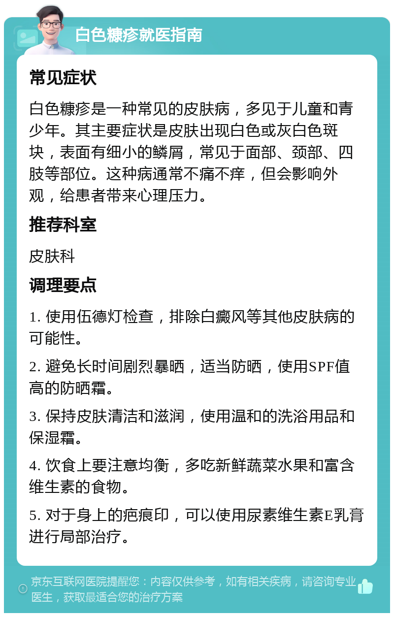 白色糠疹就医指南 常见症状 白色糠疹是一种常见的皮肤病，多见于儿童和青少年。其主要症状是皮肤出现白色或灰白色斑块，表面有细小的鳞屑，常见于面部、颈部、四肢等部位。这种病通常不痛不痒，但会影响外观，给患者带来心理压力。 推荐科室 皮肤科 调理要点 1. 使用伍德灯检查，排除白癜风等其他皮肤病的可能性。 2. 避免长时间剧烈暴晒，适当防晒，使用SPF值高的防晒霜。 3. 保持皮肤清洁和滋润，使用温和的洗浴用品和保湿霜。 4. 饮食上要注意均衡，多吃新鲜蔬菜水果和富含维生素的食物。 5. 对于身上的疤痕印，可以使用尿素维生素E乳膏进行局部治疗。