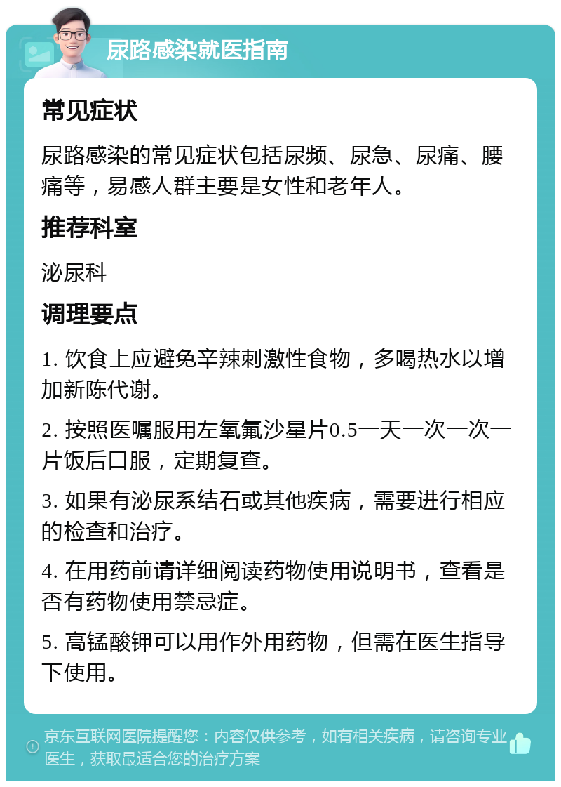 尿路感染就医指南 常见症状 尿路感染的常见症状包括尿频、尿急、尿痛、腰痛等，易感人群主要是女性和老年人。 推荐科室 泌尿科 调理要点 1. 饮食上应避免辛辣刺激性食物，多喝热水以增加新陈代谢。 2. 按照医嘱服用左氧氟沙星片0.5一天一次一次一片饭后口服，定期复查。 3. 如果有泌尿系结石或其他疾病，需要进行相应的检查和治疗。 4. 在用药前请详细阅读药物使用说明书，查看是否有药物使用禁忌症。 5. 高锰酸钾可以用作外用药物，但需在医生指导下使用。