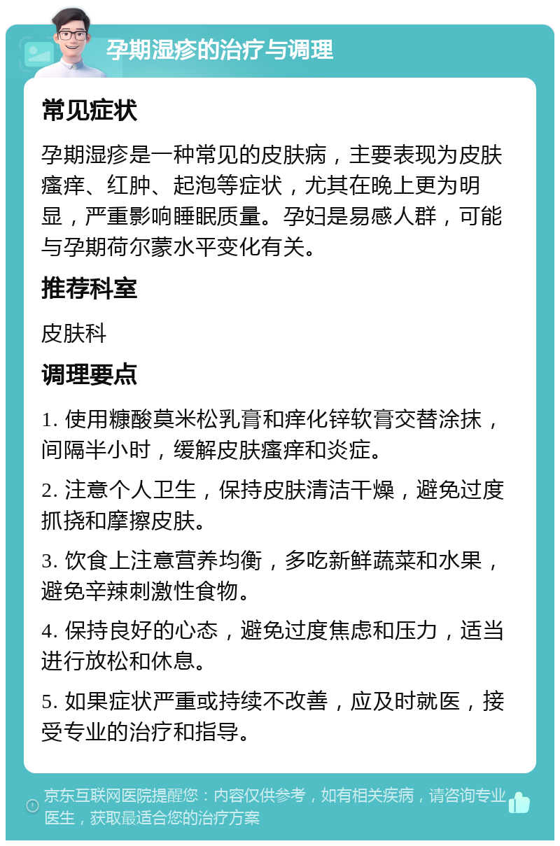 孕期湿疹的治疗与调理 常见症状 孕期湿疹是一种常见的皮肤病，主要表现为皮肤瘙痒、红肿、起泡等症状，尤其在晚上更为明显，严重影响睡眠质量。孕妇是易感人群，可能与孕期荷尔蒙水平变化有关。 推荐科室 皮肤科 调理要点 1. 使用糠酸莫米松乳膏和痒化锌软膏交替涂抹，间隔半小时，缓解皮肤瘙痒和炎症。 2. 注意个人卫生，保持皮肤清洁干燥，避免过度抓挠和摩擦皮肤。 3. 饮食上注意营养均衡，多吃新鲜蔬菜和水果，避免辛辣刺激性食物。 4. 保持良好的心态，避免过度焦虑和压力，适当进行放松和休息。 5. 如果症状严重或持续不改善，应及时就医，接受专业的治疗和指导。