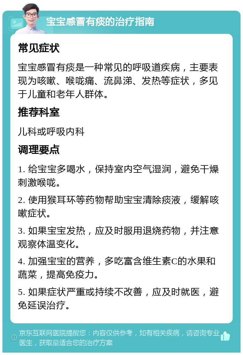 宝宝感冒有痰的治疗指南 常见症状 宝宝感冒有痰是一种常见的呼吸道疾病，主要表现为咳嗽、喉咙痛、流鼻涕、发热等症状，多见于儿童和老年人群体。 推荐科室 儿科或呼吸内科 调理要点 1. 给宝宝多喝水，保持室内空气湿润，避免干燥刺激喉咙。 2. 使用猴耳环等药物帮助宝宝清除痰液，缓解咳嗽症状。 3. 如果宝宝发热，应及时服用退烧药物，并注意观察体温变化。 4. 加强宝宝的营养，多吃富含维生素C的水果和蔬菜，提高免疫力。 5. 如果症状严重或持续不改善，应及时就医，避免延误治疗。