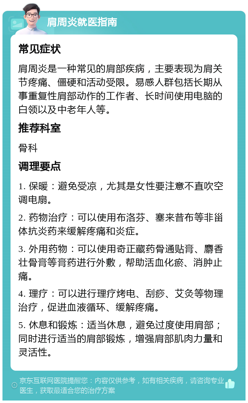 肩周炎就医指南 常见症状 肩周炎是一种常见的肩部疾病，主要表现为肩关节疼痛、僵硬和活动受限。易感人群包括长期从事重复性肩部动作的工作者、长时间使用电脑的白领以及中老年人等。 推荐科室 骨科 调理要点 1. 保暖：避免受凉，尤其是女性要注意不直吹空调电扇。 2. 药物治疗：可以使用布洛芬、塞来昔布等非甾体抗炎药来缓解疼痛和炎症。 3. 外用药物：可以使用奇正藏药骨通贴膏、麝香壮骨膏等膏药进行外敷，帮助活血化瘀、消肿止痛。 4. 理疗：可以进行理疗烤电、刮痧、艾灸等物理治疗，促进血液循环、缓解疼痛。 5. 休息和锻炼：适当休息，避免过度使用肩部；同时进行适当的肩部锻炼，增强肩部肌肉力量和灵活性。