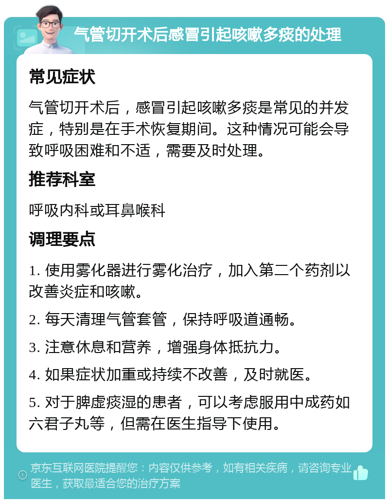 气管切开术后感冒引起咳嗽多痰的处理 常见症状 气管切开术后，感冒引起咳嗽多痰是常见的并发症，特别是在手术恢复期间。这种情况可能会导致呼吸困难和不适，需要及时处理。 推荐科室 呼吸内科或耳鼻喉科 调理要点 1. 使用雾化器进行雾化治疗，加入第二个药剂以改善炎症和咳嗽。 2. 每天清理气管套管，保持呼吸道通畅。 3. 注意休息和营养，增强身体抵抗力。 4. 如果症状加重或持续不改善，及时就医。 5. 对于脾虚痰湿的患者，可以考虑服用中成药如六君子丸等，但需在医生指导下使用。