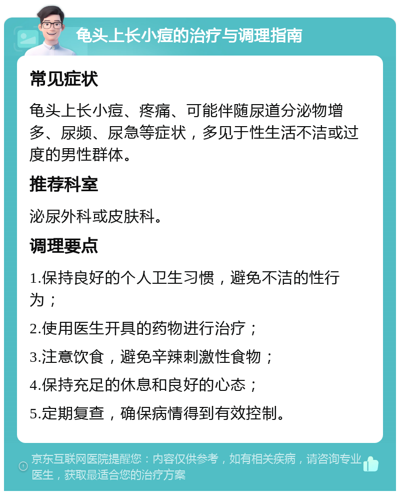 龟头上长小痘的治疗与调理指南 常见症状 龟头上长小痘、疼痛、可能伴随尿道分泌物增多、尿频、尿急等症状，多见于性生活不洁或过度的男性群体。 推荐科室 泌尿外科或皮肤科。 调理要点 1.保持良好的个人卫生习惯，避免不洁的性行为； 2.使用医生开具的药物进行治疗； 3.注意饮食，避免辛辣刺激性食物； 4.保持充足的休息和良好的心态； 5.定期复查，确保病情得到有效控制。