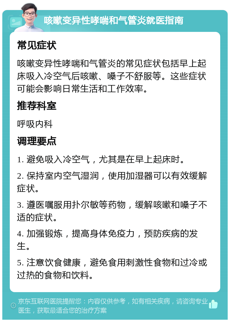 咳嗽变异性哮喘和气管炎就医指南 常见症状 咳嗽变异性哮喘和气管炎的常见症状包括早上起床吸入冷空气后咳嗽、嗓子不舒服等。这些症状可能会影响日常生活和工作效率。 推荐科室 呼吸内科 调理要点 1. 避免吸入冷空气，尤其是在早上起床时。 2. 保持室内空气湿润，使用加湿器可以有效缓解症状。 3. 遵医嘱服用扑尔敏等药物，缓解咳嗽和嗓子不适的症状。 4. 加强锻炼，提高身体免疫力，预防疾病的发生。 5. 注意饮食健康，避免食用刺激性食物和过冷或过热的食物和饮料。