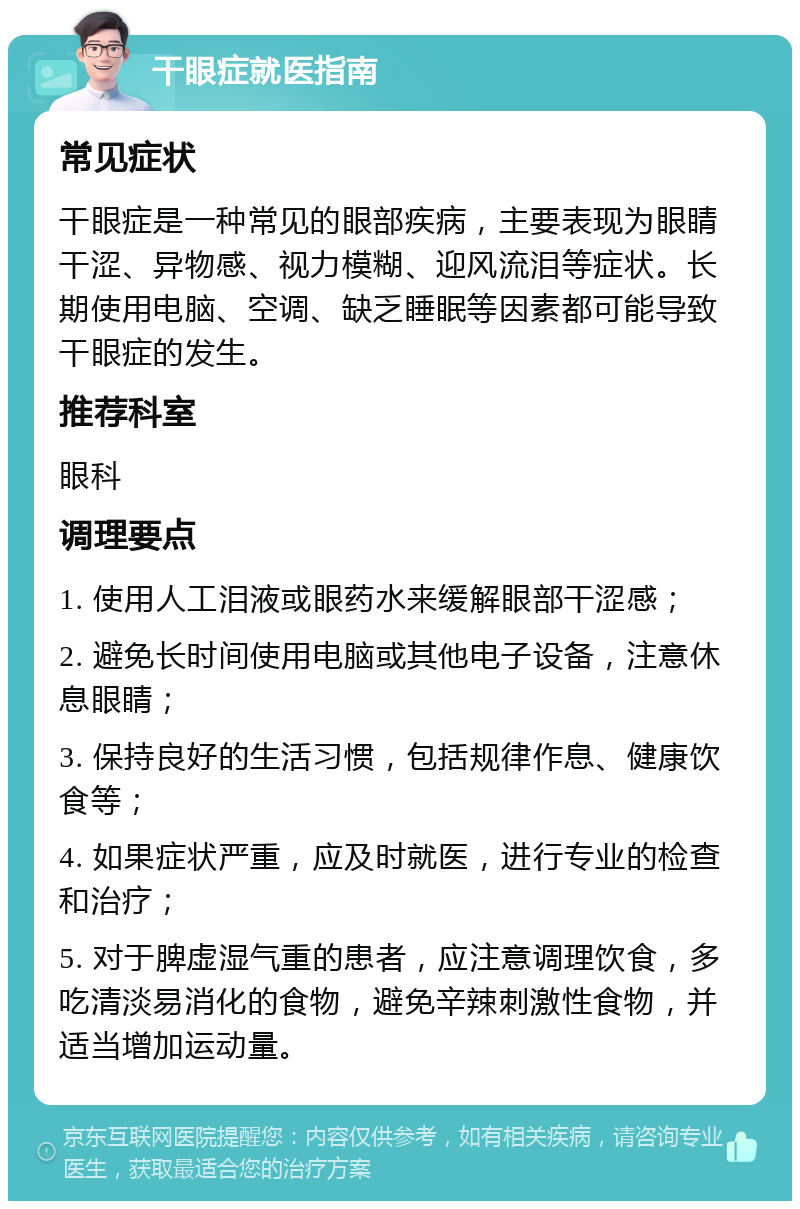 干眼症就医指南 常见症状 干眼症是一种常见的眼部疾病，主要表现为眼睛干涩、异物感、视力模糊、迎风流泪等症状。长期使用电脑、空调、缺乏睡眠等因素都可能导致干眼症的发生。 推荐科室 眼科 调理要点 1. 使用人工泪液或眼药水来缓解眼部干涩感； 2. 避免长时间使用电脑或其他电子设备，注意休息眼睛； 3. 保持良好的生活习惯，包括规律作息、健康饮食等； 4. 如果症状严重，应及时就医，进行专业的检查和治疗； 5. 对于脾虚湿气重的患者，应注意调理饮食，多吃清淡易消化的食物，避免辛辣刺激性食物，并适当增加运动量。