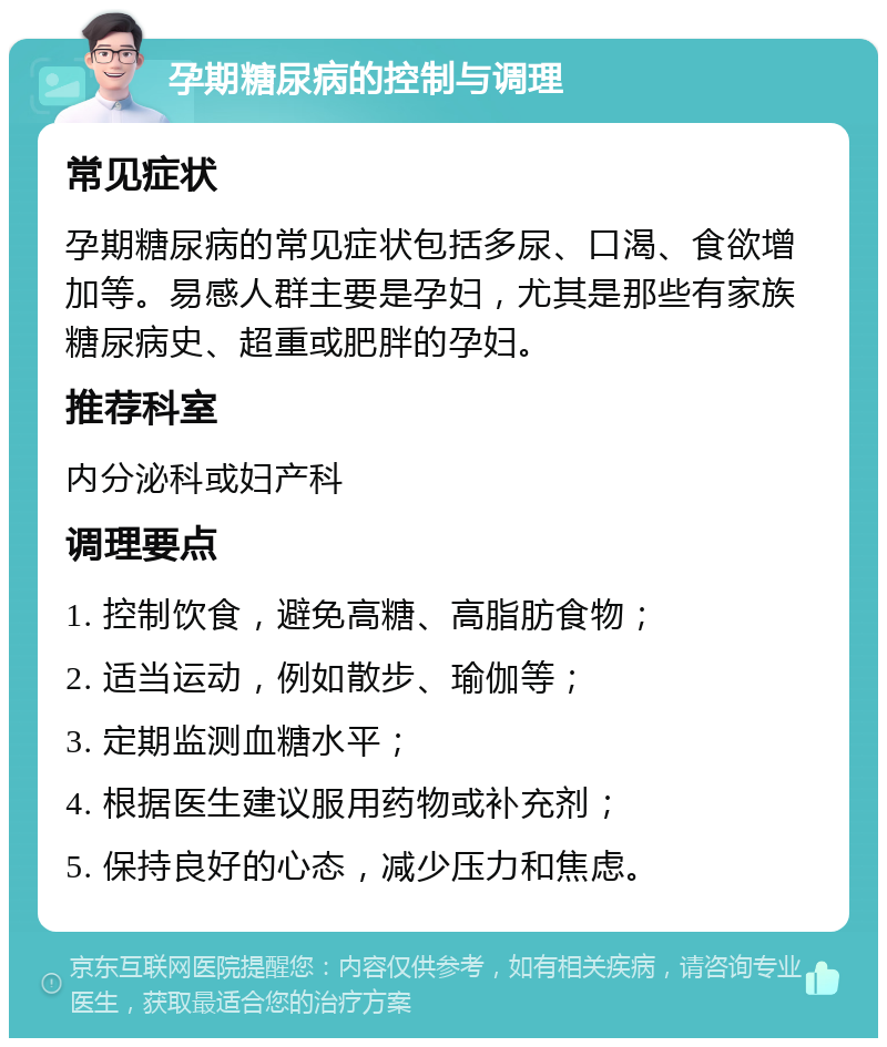 孕期糖尿病的控制与调理 常见症状 孕期糖尿病的常见症状包括多尿、口渴、食欲增加等。易感人群主要是孕妇，尤其是那些有家族糖尿病史、超重或肥胖的孕妇。 推荐科室 内分泌科或妇产科 调理要点 1. 控制饮食，避免高糖、高脂肪食物； 2. 适当运动，例如散步、瑜伽等； 3. 定期监测血糖水平； 4. 根据医生建议服用药物或补充剂； 5. 保持良好的心态，减少压力和焦虑。