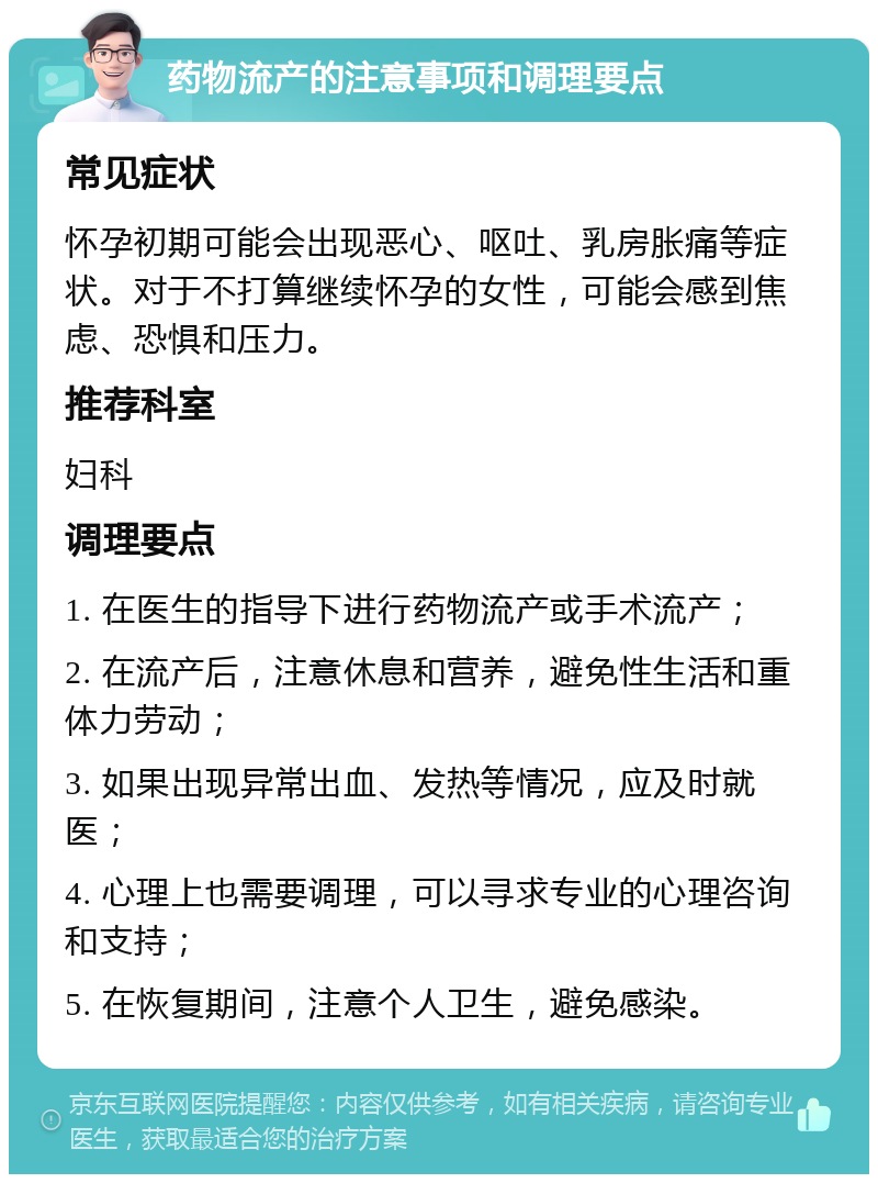 药物流产的注意事项和调理要点 常见症状 怀孕初期可能会出现恶心、呕吐、乳房胀痛等症状。对于不打算继续怀孕的女性，可能会感到焦虑、恐惧和压力。 推荐科室 妇科 调理要点 1. 在医生的指导下进行药物流产或手术流产； 2. 在流产后，注意休息和营养，避免性生活和重体力劳动； 3. 如果出现异常出血、发热等情况，应及时就医； 4. 心理上也需要调理，可以寻求专业的心理咨询和支持； 5. 在恢复期间，注意个人卫生，避免感染。