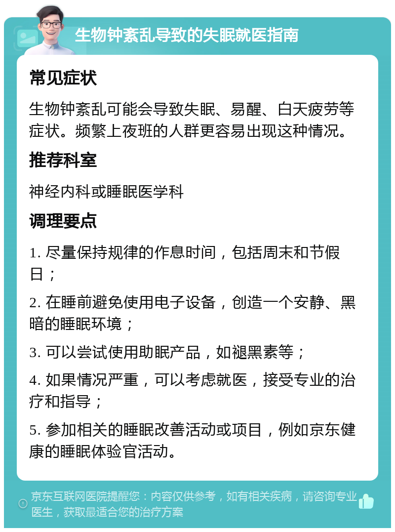 生物钟紊乱导致的失眠就医指南 常见症状 生物钟紊乱可能会导致失眠、易醒、白天疲劳等症状。频繁上夜班的人群更容易出现这种情况。 推荐科室 神经内科或睡眠医学科 调理要点 1. 尽量保持规律的作息时间，包括周末和节假日； 2. 在睡前避免使用电子设备，创造一个安静、黑暗的睡眠环境； 3. 可以尝试使用助眠产品，如褪黑素等； 4. 如果情况严重，可以考虑就医，接受专业的治疗和指导； 5. 参加相关的睡眠改善活动或项目，例如京东健康的睡眠体验官活动。