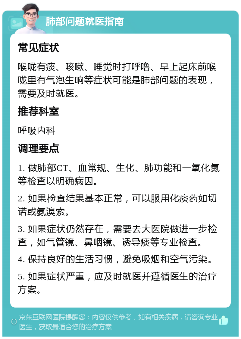 肺部问题就医指南 常见症状 喉咙有痰、咳嗽、睡觉时打呼噜、早上起床前喉咙里有气泡生响等症状可能是肺部问题的表现，需要及时就医。 推荐科室 呼吸内科 调理要点 1. 做肺部CT、血常规、生化、肺功能和一氧化氮等检查以明确病因。 2. 如果检查结果基本正常，可以服用化痰药如切诺或氨溴索。 3. 如果症状仍然存在，需要去大医院做进一步检查，如气管镜、鼻咽镜、诱导痰等专业检查。 4. 保持良好的生活习惯，避免吸烟和空气污染。 5. 如果症状严重，应及时就医并遵循医生的治疗方案。