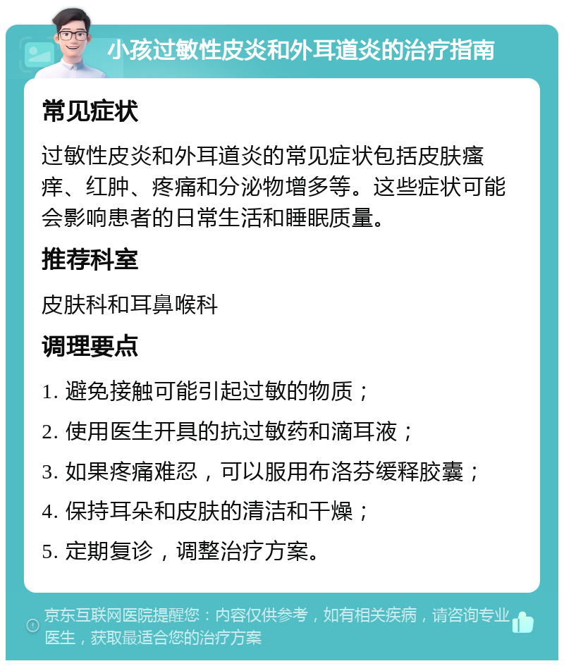 小孩过敏性皮炎和外耳道炎的治疗指南 常见症状 过敏性皮炎和外耳道炎的常见症状包括皮肤瘙痒、红肿、疼痛和分泌物增多等。这些症状可能会影响患者的日常生活和睡眠质量。 推荐科室 皮肤科和耳鼻喉科 调理要点 1. 避免接触可能引起过敏的物质； 2. 使用医生开具的抗过敏药和滴耳液； 3. 如果疼痛难忍，可以服用布洛芬缓释胶囊； 4. 保持耳朵和皮肤的清洁和干燥； 5. 定期复诊，调整治疗方案。