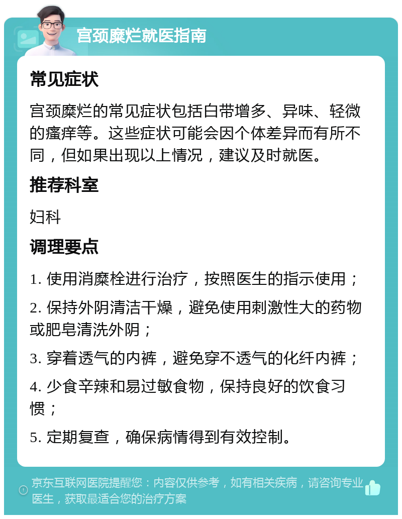 宫颈糜烂就医指南 常见症状 宫颈糜烂的常见症状包括白带增多、异味、轻微的瘙痒等。这些症状可能会因个体差异而有所不同，但如果出现以上情况，建议及时就医。 推荐科室 妇科 调理要点 1. 使用消糜栓进行治疗，按照医生的指示使用； 2. 保持外阴清洁干燥，避免使用刺激性大的药物或肥皂清洗外阴； 3. 穿着透气的内裤，避免穿不透气的化纤内裤； 4. 少食辛辣和易过敏食物，保持良好的饮食习惯； 5. 定期复查，确保病情得到有效控制。