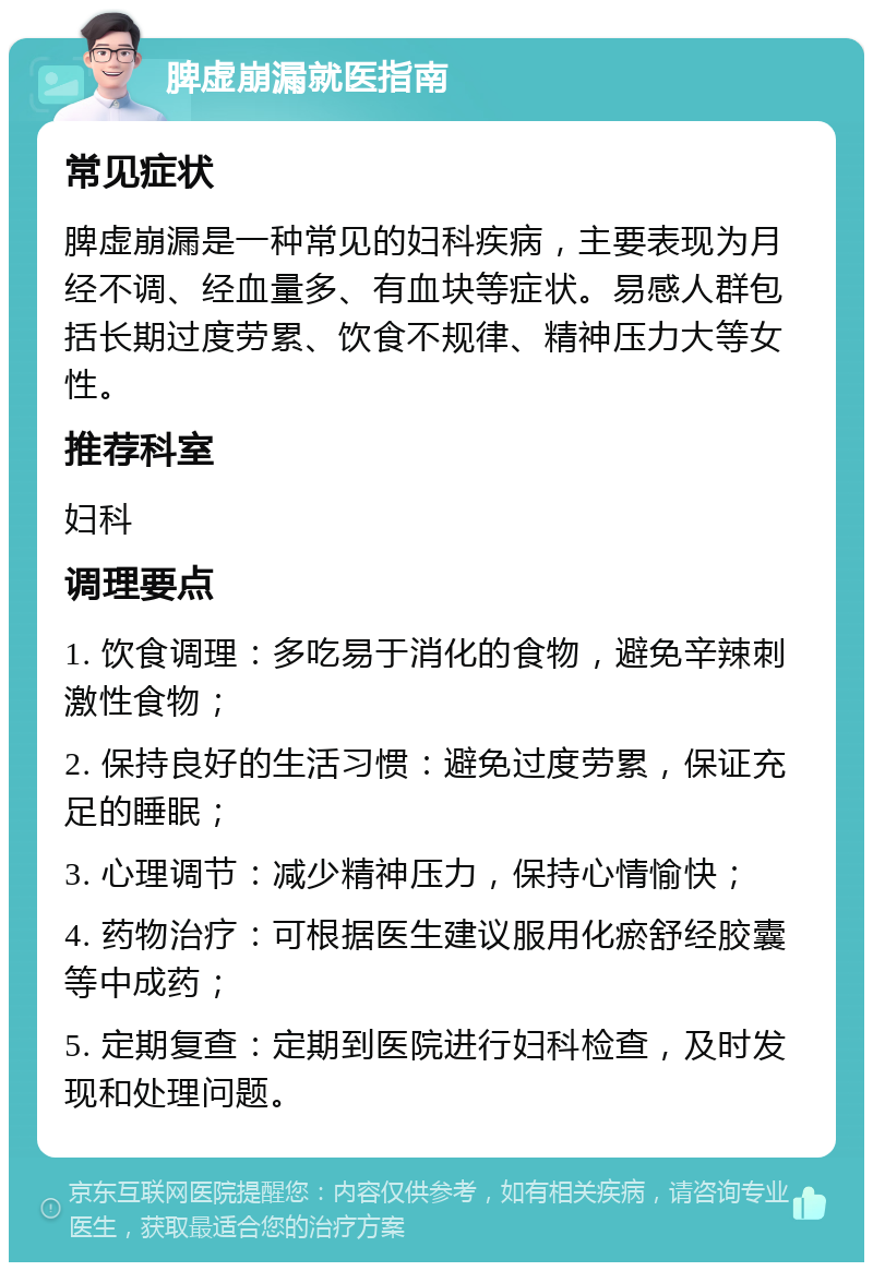 脾虚崩漏就医指南 常见症状 脾虚崩漏是一种常见的妇科疾病，主要表现为月经不调、经血量多、有血块等症状。易感人群包括长期过度劳累、饮食不规律、精神压力大等女性。 推荐科室 妇科 调理要点 1. 饮食调理：多吃易于消化的食物，避免辛辣刺激性食物； 2. 保持良好的生活习惯：避免过度劳累，保证充足的睡眠； 3. 心理调节：减少精神压力，保持心情愉快； 4. 药物治疗：可根据医生建议服用化瘀舒经胶囊等中成药； 5. 定期复查：定期到医院进行妇科检查，及时发现和处理问题。