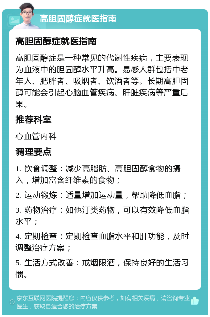 高胆固醇症就医指南 高胆固醇症就医指南 高胆固醇症是一种常见的代谢性疾病，主要表现为血液中的胆固醇水平升高。易感人群包括中老年人、肥胖者、吸烟者、饮酒者等。长期高胆固醇可能会引起心脑血管疾病、肝脏疾病等严重后果。 推荐科室 心血管内科 调理要点 1. 饮食调整：减少高脂肪、高胆固醇食物的摄入，增加富含纤维素的食物； 2. 运动锻炼：适量增加运动量，帮助降低血脂； 3. 药物治疗：如他汀类药物，可以有效降低血脂水平； 4. 定期检查：定期检查血脂水平和肝功能，及时调整治疗方案； 5. 生活方式改善：戒烟限酒，保持良好的生活习惯。