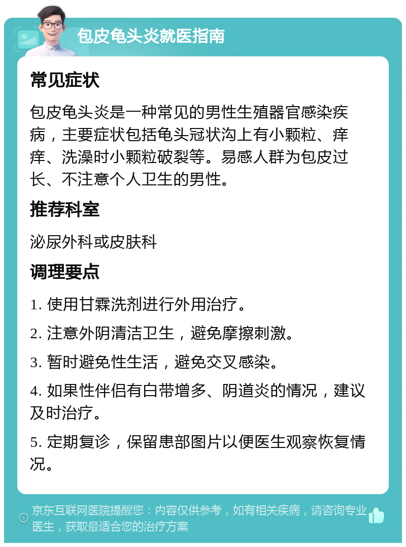 包皮龟头炎就医指南 常见症状 包皮龟头炎是一种常见的男性生殖器官感染疾病，主要症状包括龟头冠状沟上有小颗粒、痒痒、洗澡时小颗粒破裂等。易感人群为包皮过长、不注意个人卫生的男性。 推荐科室 泌尿外科或皮肤科 调理要点 1. 使用甘霖洗剂进行外用治疗。 2. 注意外阴清洁卫生，避免摩擦刺激。 3. 暂时避免性生活，避免交叉感染。 4. 如果性伴侣有白带增多、阴道炎的情况，建议及时治疗。 5. 定期复诊，保留患部图片以便医生观察恢复情况。