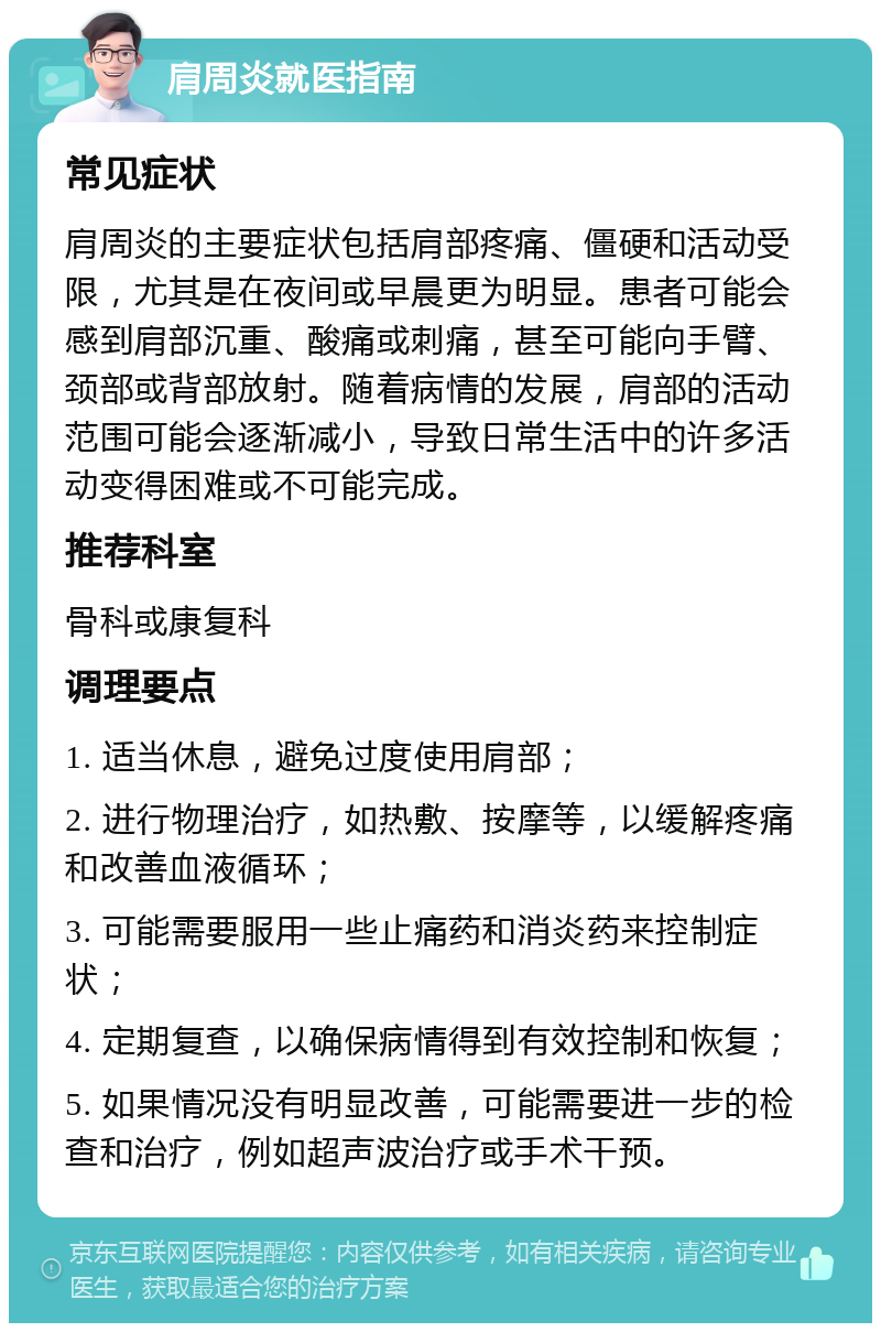 肩周炎就医指南 常见症状 肩周炎的主要症状包括肩部疼痛、僵硬和活动受限，尤其是在夜间或早晨更为明显。患者可能会感到肩部沉重、酸痛或刺痛，甚至可能向手臂、颈部或背部放射。随着病情的发展，肩部的活动范围可能会逐渐减小，导致日常生活中的许多活动变得困难或不可能完成。 推荐科室 骨科或康复科 调理要点 1. 适当休息，避免过度使用肩部； 2. 进行物理治疗，如热敷、按摩等，以缓解疼痛和改善血液循环； 3. 可能需要服用一些止痛药和消炎药来控制症状； 4. 定期复查，以确保病情得到有效控制和恢复； 5. 如果情况没有明显改善，可能需要进一步的检查和治疗，例如超声波治疗或手术干预。